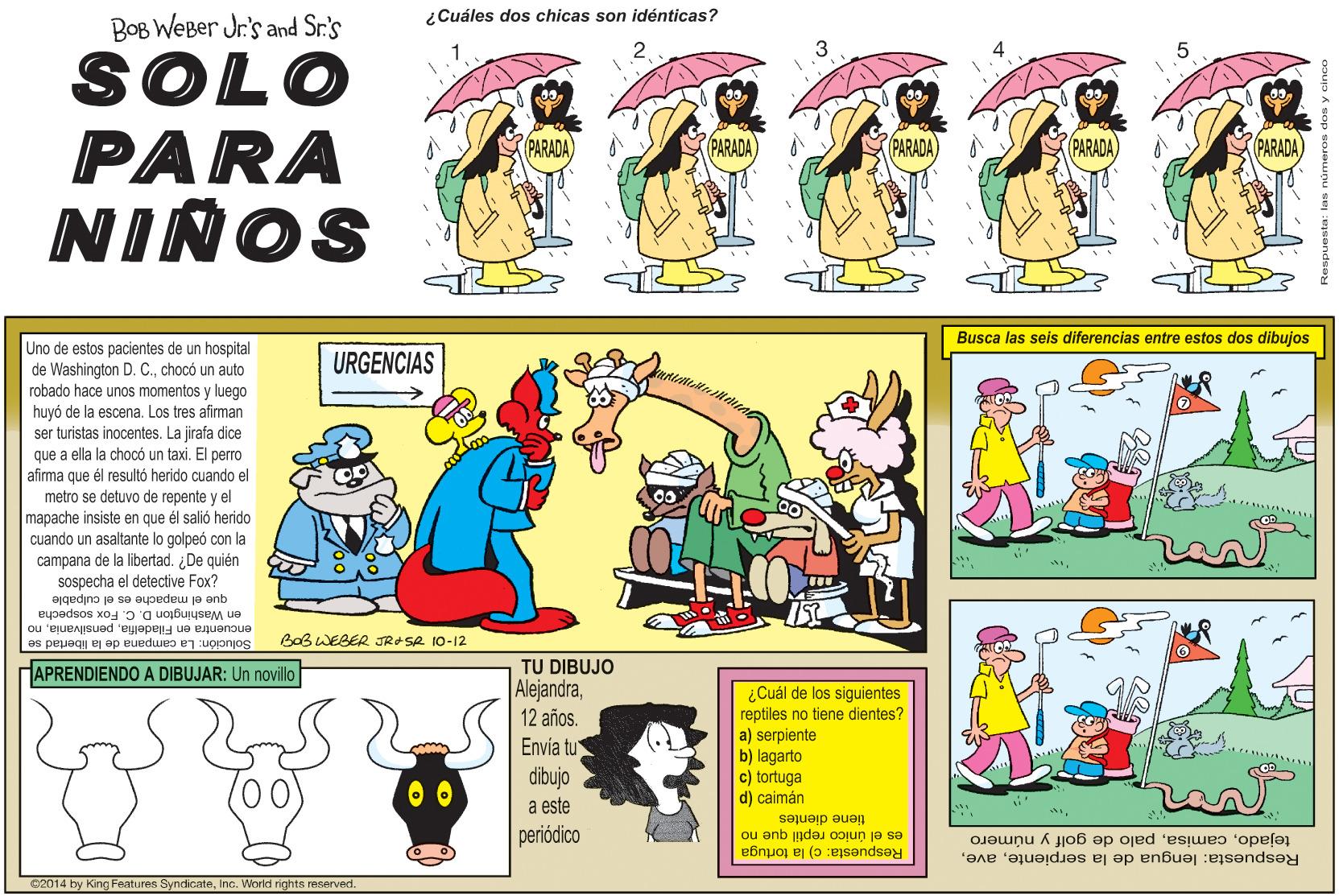 Rectangle OCR: ¿Cuáles dos chicas son idénticas? BOB WEBer Jr's and Sr.'s SOLO PARA NINOS PARADA) (PARADA PARADA PARADA) PARADA) Busca las seis diferencias entre estos dos dibujos Uno de estos pacientes de un hospital de Washington D. C.chocó un auto robado hace unos momentos y luego huyó de la escena. Los tres afirman ser turistas inocentes. La jirafa dice que a ella la chocó un taxi. El perro afirma que metro se detuvo de repente y el mapache insiste en que él salió herido cuando un asaltante lo golpeó con la campana de la libertad. ¿De quién sospecha el detective Fox? URGENCIAS él resultó herido cuando el el culpable que el mapache es en Washington D. C. Fox sospecha encuentra en Filadelfiano Solución: La campana de la libertad se Baß WEBER JRSR 10-12 TU DIBUJO Alejandra12 años. HAPRENDIENDO A DIBUJAR: Un novillo ¿Cuál de los siguientes reptiles no tiene dientes? a) serpiente b) lagarto c) tortuga d) caimán Envía tu dibujo a este periódico tiene dientes es el único reptil que no tejadopalo de golf y número Respuesta: lengua de la serpienteRespuesta: c) la tortuga 02014 by King Features SyndicateInc. World rights reserved ¿Cuáles dos chicas son idénticas? BOB WEBer Jr's and Sr.'s SOLO PARA NINOS PARADA) (PARADA PARADA PARADA) PARADA) Busca las seis diferencias entre estos dos dibujos Uno de estos pacientes de un hospital de Washington D. C.chocó un auto robado hace unos momentos y luego huyó de la escena. Los tres afirman ser turistas inocentes. La jirafa dice que a ella la chocó un taxi. El perro afirma que metro se detuvo de repente y el mapache insiste en que él salió herido cuando un asaltante lo golpeó con la campana de la libertad. ¿De quién sospecha el detective Fox? URGENCIAS él resultó herido cuando el el culpable que el mapache es en Washington D. C. Fox sospecha encuentra en Filadelfiano Solución: La campana de la libertad se Baß WEBER JRSR 10-12 TU DIBUJO Alejandra12 años. HAPRENDIENDO A DIBUJAR: Un novillo ¿Cuál de los siguientes reptiles no tiene dientes? a) serpiente b) lagarto c) tortuga d) caimán Envía tu dibujo a este periódico tiene dientes es el único reptil que no tejadopalo de golf y número Respuesta: lengua de la serpienteRespuesta: c) la tortuga 02014 by King Features SyndicateInc. World rights reserved