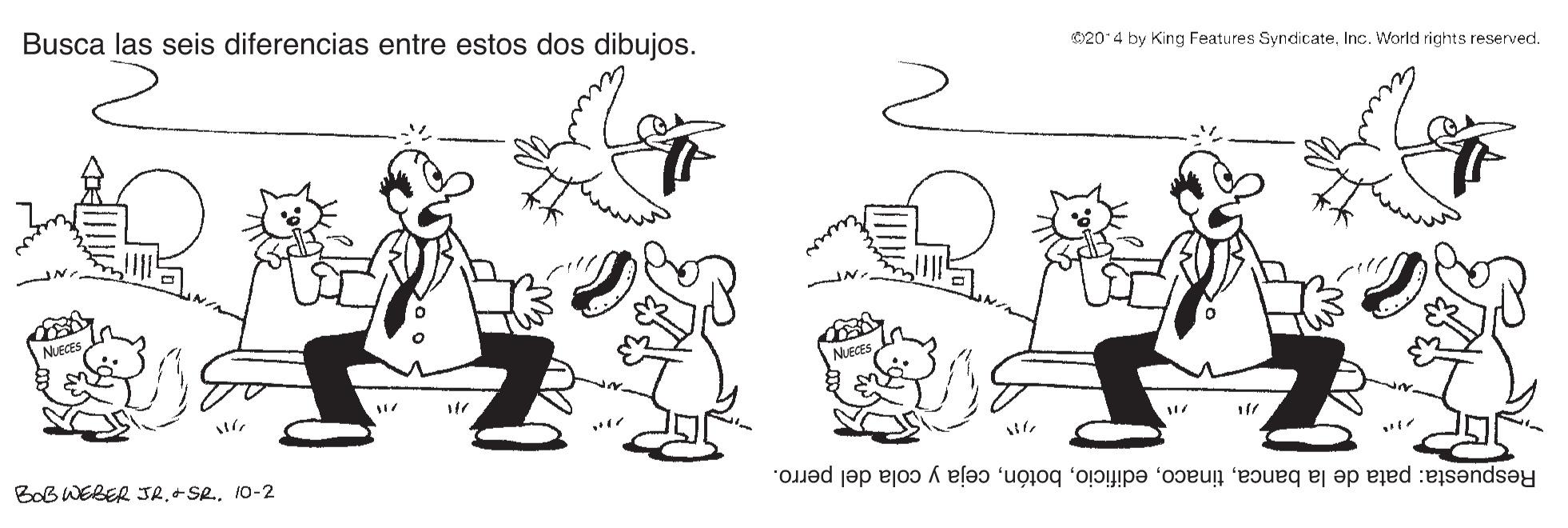 Gesture OCR: Busca las seis diferencias entre estos dos dibujos. 020 4 by King Features SyndicateInc. World rights reserved. NUECES NUECES BoB WEBER JR10-2 Respuesta: pata de la bancaceja y cola del perro. Busca las seis diferencias entre estos dos dibujos. 020 4 by King Features SyndicateInc. World rights reserved. NUECES NUECES BoB WEBER JR10-2 Respuesta: pata de la bancaceja y cola del perro.