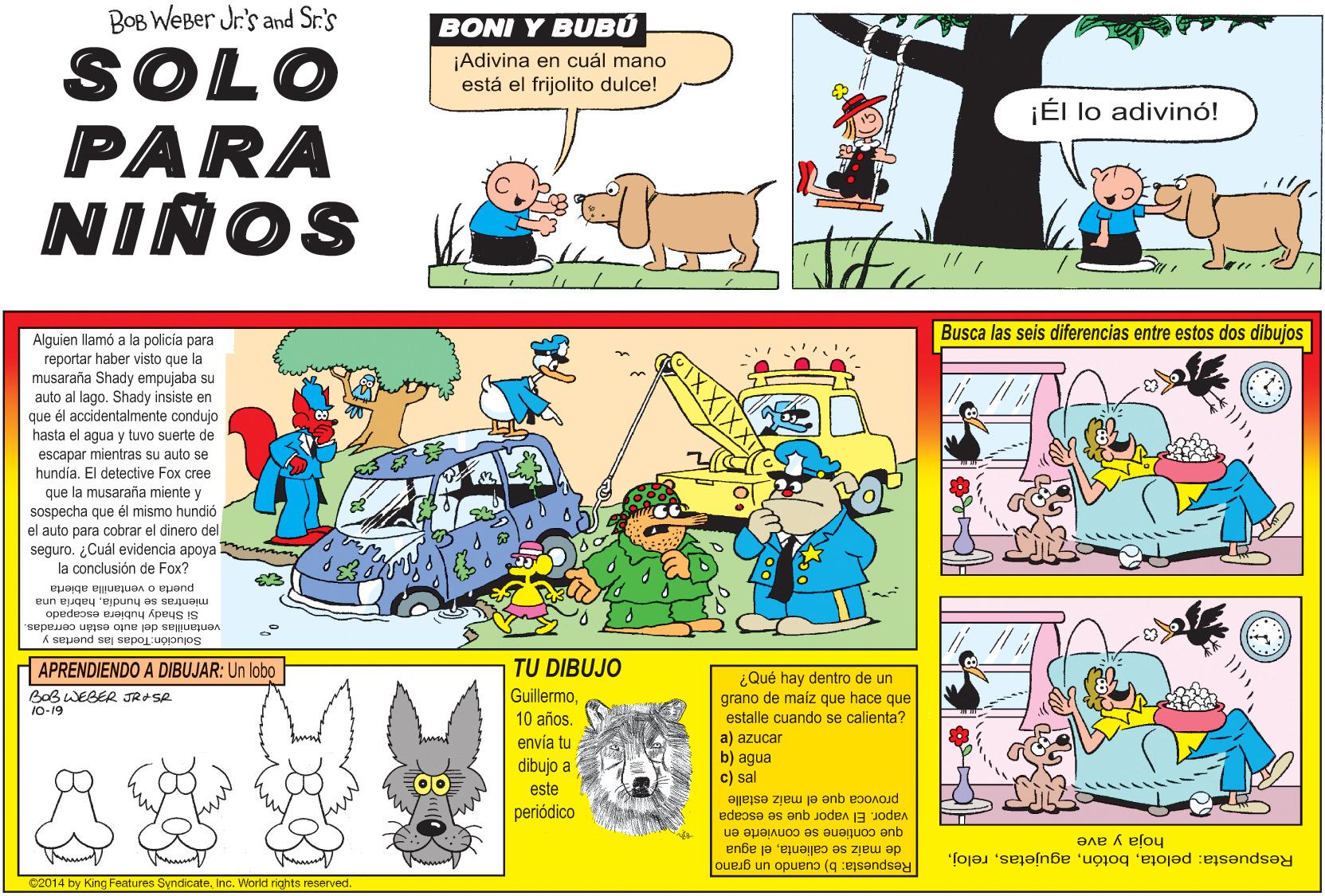 Art OCR: BOB WeBer Jr's and Sr.'s BONI Y BUBÚ SOLO PARA NIÑOS ¡Adivina en cuál mano está el frijolito dulce! ¡Él lo adivinó! Busca las seis diferencias entre estos dos dibujos Alguien llamó a la policía para reportar haber visto que la musaraña Shady empujaba su auto al lago. Shady insiste en que él accidentalmente condujo hasta el agua y tuvo suerte de escapar mientras su auto se hundiaEl detective Fox cree que la musaraña miente y sospecha que él mismo hundió el auto para cobrar el dinero del seguro. ¿Cuál evidencia apoya la conclusión de Fox? wwon puerta o ventanilla abierta mientras se hundiahabría una Si Shady hubiera escapado ventanillas del auto están cerradas. Solución: Todas las puertas y APRENDIENDO A DIBUJAR: Un lobo TU DIBUJO ¿Qué hay dentro de un BoB WEBER JRSR Guillermograno de maíz que hace que estalle cuando se calienta? a) azucar b) agua c) sal 10-19 10 años. envía tu dibujo a 00 este periódico provoca que el maiz estalle vapor. El vapor que se escapa que contiene se convierte en de maiz se calientael agua Respuesta: pelotahoja y ave C2014 by King Features SyndicateInc. World rights reserved. Respuesta: b) cuando un grano BOB WeBer Jr's and Sr.'s BONI Y BUBÚ SOLO PARA NIÑOS ¡Adivina en cuál mano está el frijolito dulce! ¡Él lo adivinó! Busca las seis diferencias entre estos dos dibujos Alguien llamó a la policía para reportar haber visto que la musaraña Shady empujaba su auto al lago. Shady insiste en que él accidentalmente condujo hasta el agua y tuvo suerte de escapar mientras su auto se hundiaEl detective Fox cree que la musaraña miente y sospecha que él mismo hundió el auto para cobrar el dinero del seguro. ¿Cuál evidencia apoya la conclusión de Fox? wwon puerta o ventanilla abierta mientras se hundiahabría una Si Shady hubiera escapado ventanillas del auto están cerradas. Solución: Todas las puertas y APRENDIENDO A DIBUJAR: Un lobo TU DIBUJO ¿Qué hay dentro de un BoB WEBER JRSR Guillermograno de maíz que hace que estalle cuando se calienta? a) azucar b) agua c) sal 10-19 10 años. envía tu dibujo a 00 este periódico provoca que el maiz estalle vapor. El vapor que se escapa que contiene se convierte en de maiz se calientael agua Respuesta: pelotahoja y ave C2014 by King Features SyndicateInc. World rights reserved. Respuesta: b) cuando un grano