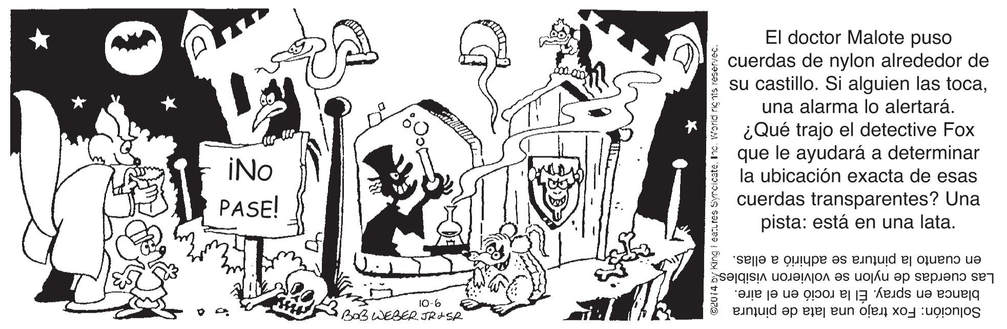 Drawing OCR: El doctor Malote puso cuerdas de nylon alrededor de su castillo. Si alguien las tocauna alarma lo alertará. ¿Qué trajo el detective Fox que le ayudará a determinar la ubicación exacta de esas cuerdas transparentes? Una pista: está en una lata. INo PASE! en cuanto la pintura se adhirió a ellas. Las cuerdas de nylon se volvieron visiblesg blanca en spray. Él la roció en el aire. Solución: Fox trajo una lata de pintura 10-6 BOB WEBER. JR+SR eatLres Syrcicate. El doctor Malote puso cuerdas de nylon alrededor de su castillo. Si alguien las tocauna alarma lo alertará. ¿Qué trajo el detective Fox que le ayudará a determinar la ubicación exacta de esas cuerdas transparentes? Una pista: está en una lata. INo PASE! en cuanto la pintura se adhirió a ellas. Las cuerdas de nylon se volvieron visiblesg blanca en spray. Él la roció en el aire. Solución: Fox trajo una lata de pintura 10-6 BOB WEBER. JR+SR eatLres Syrcicate.