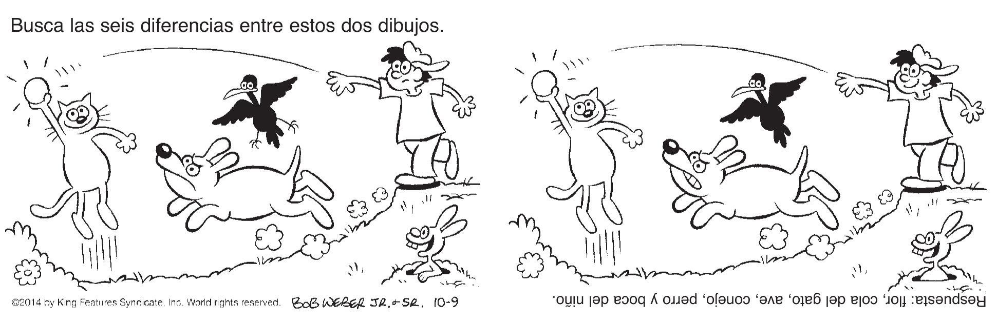 Font OCR: Busca las seis diferencias entre estos dos dibujos. C2014 by King Features Syndicate+SR. 10-9 Respuesta: florperro y boca del niño. Busca las seis diferencias entre estos dos dibujos. C2014 by King Features SyndicateInc. World rights reservedi. BoB WEBER JR+SR. 10-9 Respuesta: florcola del gatoperro y boca del niño.