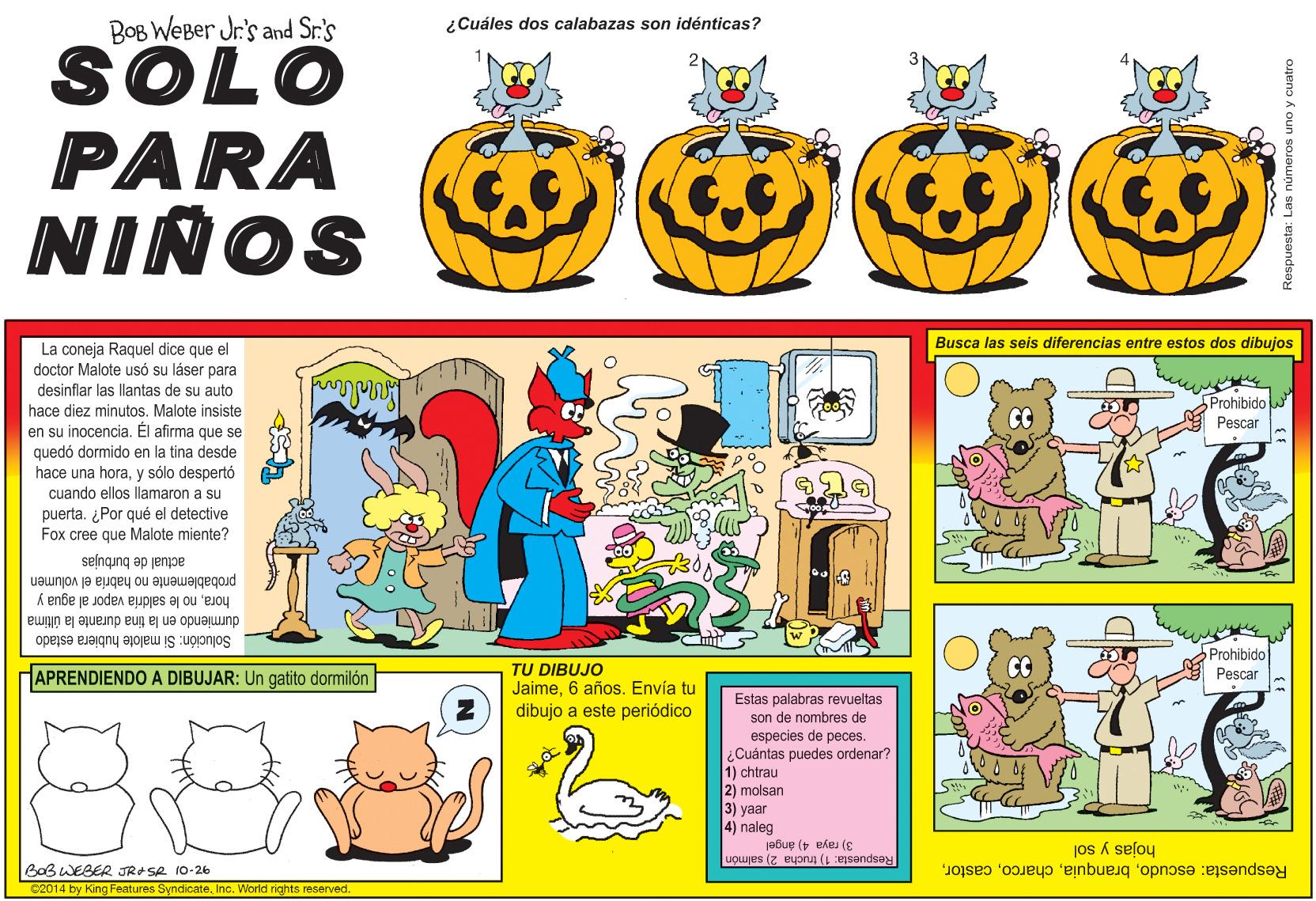 Rectangle OCR: BOB WeBer Jr's and Sr.'s SOLO PARA ¿Cuáles dos calabazas son idénticas? NIÑOS Busca las seis diferencias entre estos dos dibujos La coneja Raquel dice que el doctor Malote usó su láser para desinflar las llantas de su auto hace diez minutos. Malote insiste en su inocencia. Él afirma que se quedó dormido en la tina desde hace una horay sólo despertó 5Prohibido Pescar I horacuando ellos llamaron a su puerta. ¿Por qué el detective Fox cree que Malote miente? actual de burbujas probablemente no habria el volumen horano le saldria vapor al agua y durmiendo en la tina durante la última Prohibido Pescar Solución: Si malote hubiera estado TU DIBUJO Jaime6 años. Envía tu dibujo a este periódico APRENDIENDO A DIBUJAR: Un gatito domilón Estas palabras revueltas son de nombres de especies de peces. ¿Cuántas puedes ordenar? 1) chtrau 2) molsan 3) yaar 4) naleg 3) raya 4) ángel Respuesta: 1) trucha 2) salmón hojas y sol Respuesta: escudoBoB WEBER JRASR 10-26 C2014 by King Features SyndicateInc. World rights reserved Respuesta: Las números uno y cuatro BOB WeBer Jr's and Sr.'s SOLO PARA ¿Cuáles dos calabazas son idénticas? NIÑOS Busca las seis diferencias entre estos dos dibujos La coneja Raquel dice que el doctor Malote usó su láser para desinflar las llantas de su auto hace diez minutos. Malote insiste en su inocencia. Él afirma que se quedó dormido en la tina desde hace una horay sólo despertó 5Prohibido Pescar I horacuando ellos llamaron a su puerta. ¿Por qué el detective Fox cree que Malote miente? actual de burbujas probablemente no habria el volumen horano le saldria vapor al agua y durmiendo en la tina durante la última Prohibido Pescar Solución: Si malote hubiera estado TU DIBUJO Jaime6 años. Envía tu dibujo a este periódico APRENDIENDO A DIBUJAR: Un gatito domilón Estas palabras revueltas son de nombres de especies de peces. ¿Cuántas puedes ordenar? 1) chtrau 2) molsan 3) yaar 4) naleg 3) raya 4) ángel Respuesta: 1) trucha 2) salmón hojas y sol Respuesta: escudoBoB WEBER JRASR 10-26 C2014 by King Features SyndicateInc. World rights reserved Respuesta: Las números uno y cuatro