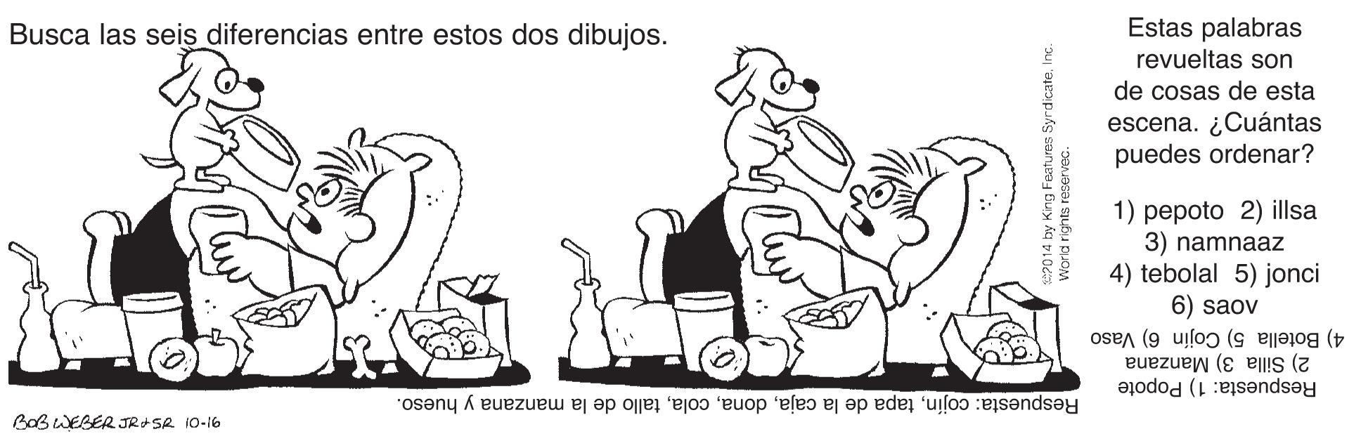 Sharing OCR: Estas palabras revueltas son Busca las seis diferencias entre estos dos dibujos. de cosas de esta escena. ¿Cuántas puedes ordenar? 1) pepoto 2) illsa 3) namnaaz 4) tebolal 5) jonci 6) saov 4) Botella 5) Cojín 6) Vaso 2) Silla 3) Manzana Respuesta: cojíntallo de la manzana y hueso. Respuesta: 1) Popote BOBWEBER JRASA 10-16 2014 by King Features SyrdicateInc. Estas palabras revueltas son Busca las seis diferencias entre estos dos dibujos. de cosas de esta escena. ¿Cuántas puedes ordenar? 1) pepoto 2) illsa 3) namnaaz 4) tebolal 5) jonci 6) saov 4) Botella 5) Cojín 6) Vaso 2) Silla 3) Manzana Respuesta: cojíntapa de la cajatallo de la manzana y hueso. Respuesta: 1) Popote BOBWEBER JRASA 10-16 2014 by King Features Syrdicate