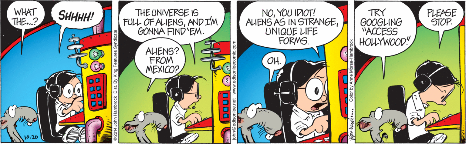 Font OCR: WHAT THE...? THE UNIVERSE 1IS FULL OF ALIENSANDIM GONNA FIND EM. NOYOU IDIOT! AIENS AS IN STRANGEUNIQUE LIFE FORMS. TRY GOOGLING "ACCESS HOLÝWOOD" SHHHH! PLEASE STOP. ALIENS? FROM MEXICO? OH. 10.20 2014 John Hambrock Dist. By King Features Syndicate 1000 Yonnbractom. Color by Anne Morse-Hambro WHAT THE...? THE UNIVERSE 1IS FULL OF ALIENSANDIM GONNA FIND EM. NOYOU IDIOT! AIENS AS IN STRANGEUNIQUE LIFE FORMS. TRY GOOGLING "ACCESS HOLÝWOOD" SHHHH! PLEASE STOP. ALIENS? FROM MEXICO? OH. 10.20 2014 John Hambrock Dist. By King Features Syndicate 1000 Yonnbractom. Color by Anne Morse-Hambro