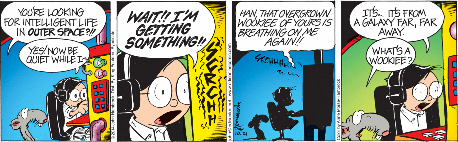 Art OCR: YOU'RE LOOKING FOR INTELLIGENT LIFE IN OUTER SPACE?! WAIT!I'M GETTING SOMETHING! HANTHAT OVERGROWN WOOKIEE OF YOURS IS BREATHING ON ME AGAIN! ITS. ITS FROM A GALAXY FARFAR AWAY. YES!NOW BE QUIET WHILE I GKCHHHEL WHATS A WOOKIEE? 10.21 Color by Anne Morse-Hambrock YOU'RE LOOKING FOR INTELLIGENT LIFE IN OUTER SPACE?! WAIT!I'M GETTING SOMETHING! HANTHAT OVERGROWN WOOKIEE OF YOURS IS BREATHING ON ME AGAIN! ITS. ITS FROM A GALAXY FARFAR AWAY. YES!NOW BE QUIET WHILE I GKCHHHEL WHATS A WOOKIEE? 10.21 Color by Anne Morse-Hambrock