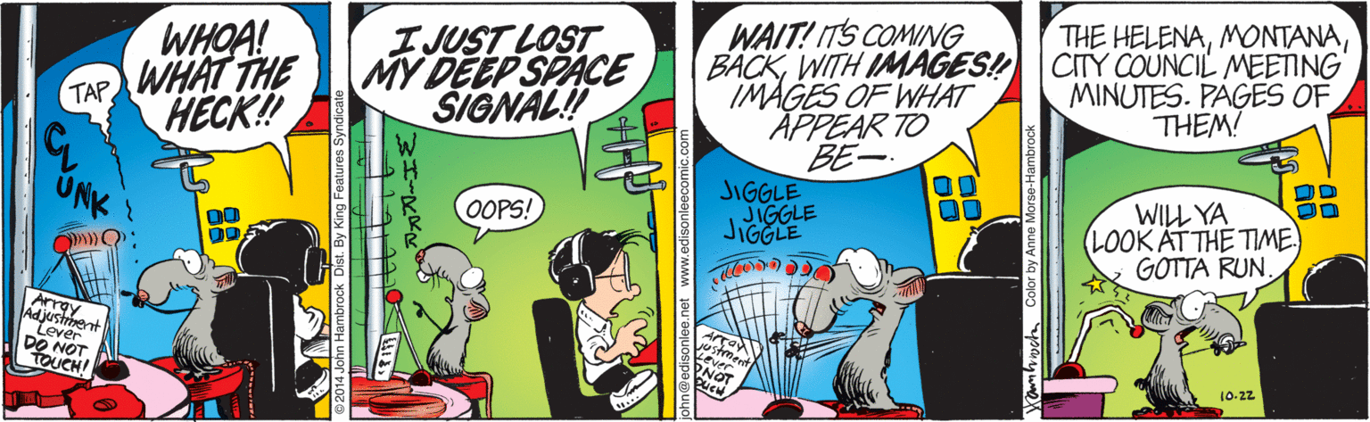 Comics OCR: WAIT! ITS COMING BACKWITH IMAGES! CITY COUNCIL MEETING IMAGES OF WHAT APPEAR TO THE HELENAIJUST LOST MY DEEP SPACE SIGNAL! WHOA! TAP WHAT THE HECK! MINUTES. PAGES OF THEM! BE- JIGGLE JIGGLE JIGGLE WILL YA LOOK AT THE TIME GOTTA RUN. UNK OOPS! Array Adjustment Lever DO NOT TOUCH! 10-22 nn@edisoniee.ne Cambicha Color by Anne Morse-Hambrod WAIT! ITS COMING BACKWITH IMAGES! CITY COUNCIL MEETING IMAGES OF WHAT APPEAR TO THE HELENAIJUST LOST MY DEEP SPACE SIGNAL! WHOA! TAP WHAT THE HECK! MINUTES. PAGES OF THEM! BE- JIGGLE JIGGLE JIGGLE WILL YA LOOK AT THE TIME GOTTA RUN. UNK OOPS! Array Adjustment Lever DO NOT TOUCH! 10-22 nn@edisoniee.ne Cambicha Color by Anne Morse-Hambrod