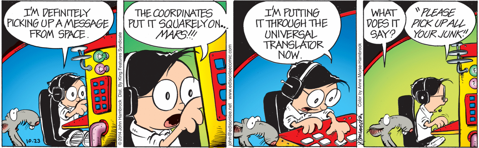 Comics OCR: I'M DEFINITELY PICKING UP A MESSAGE FROM SPACE. "PLEASE THE COORDINATES PUT IT SQUARELYON.. MARS! IM PUTTING IT THROUGH THE UNIVERSAL TRANSLATOR NOW. WHAT DOES IT ) PICK UP ALL SAY? YOUR JUNK! ©2014 John Hambrock Dist. By King Features S sonlee.net www.edisonleecomic.com Color by Anne Morse-Hambroc 0000 I'M DEFINITELY PICKING UP A MESSAGE FROM SPACE. "PLEASE THE COORDINATES PUT IT SQUARELYON.. MARS! IM PUTTING IT THROUGH THE UNIVERSAL TRANSLATOR NOW. WHAT DOES IT ) PICK UP ALL SAY? YOUR JUNK! ©2014 John Hambrock Dist. By King Features S sonlee.net www.edisonleecomic.com Color by Anne Morse-Hambroc 0000