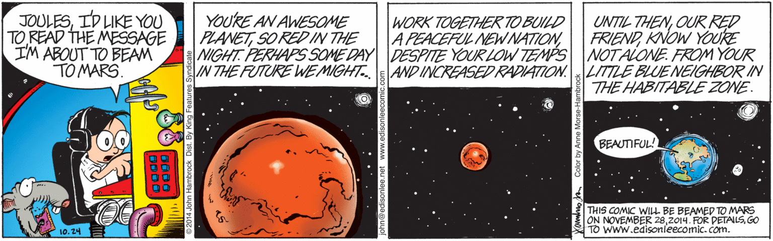 Universe OCR: JOULESID LIKE YOU TO READ THE MESSAGE I'M ABOUT TO BEAM TO MARS. YOURE AN AWESOME PLANETSO RED IN THE WORK TOGETHER TO BUILD A PEACEFUL NEWNATIONOUR RED FRIENDKNOW YOURE NIGHT. PERHAPS SOME DAY DESPITE YOUR LOW TEMPS NOTALONE. FROM YOUR AND INCREASED RADIATION.LITTLE BLUE NEIGHBOR IN THE HABITABLE ZONE. IN THE FUTURE WE MIGHT. BEAUTIFUL! THIS COMIC WILL BE BEAMED TO MARS ON NOVEMBER 28GO TO Www.edisonleecomic.com. 10. 24 JOULESID LIKE YOU TO READ THE MESSAGE I'M ABOUT TO BEAM TO MARS. YOURE AN AWESOME PLANETSO RED IN THE WORK TOGETHER TO BUILD A PEACEFUL NEWNATIONUNTIL THENOUR RED FRIENDKNOW YOURE NIGHT. PERHAPS SOME DAY DESPITE YOUR LOW TEMPS NOTALONE. FROM YOUR AND INCREASED RADIATION.LITTLE BLUE NEIGHBOR IN THE HABITABLE ZONE. IN THE FUTURE WE MIGHT. BEAUTIFUL! THIS COMIC WILL BE BEAMED TO MARS ON NOVEMBER 282014. FOR PETALSGO TO Www.edisonleecomic.com. 10. 24