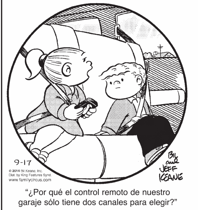 Jaw OCR: By 9-17 © 2014 Bil KeaneInc. Dist. by King Features Synd. www.familycircus.com JEFF KEANE “¿Por qué el control remoto de nuestro garaje sólo tiene dos canales para elegir?" By 9-17 © 2014 Bil KeaneInc. Dist. by King Features Synd. www.familycircus.com JEFF KEANE “¿Por qué el control remoto de nuestro garaje sólo tiene dos canales para elegir?"