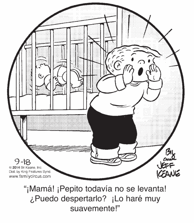 Art OCR: 9-18 JEFF KEANE © 2014 Bil Keaneinc. Dist. by Kirng Features Synd. www.familycircus.com "¡Mamá! ¡Pepito todavía no se levanta! ¿Puedo despertarlo? ¡Lo haré muy suavemente!" 9-18 JEFF KEANE © 2014 Bil Keaneinc. Dist. by Kirng Features Synd. www.familycircus.com "¡Mamá! ¡Pepito todavía no se levanta! ¿Puedo despertarlo? ¡Lo haré muy suavemente!"
