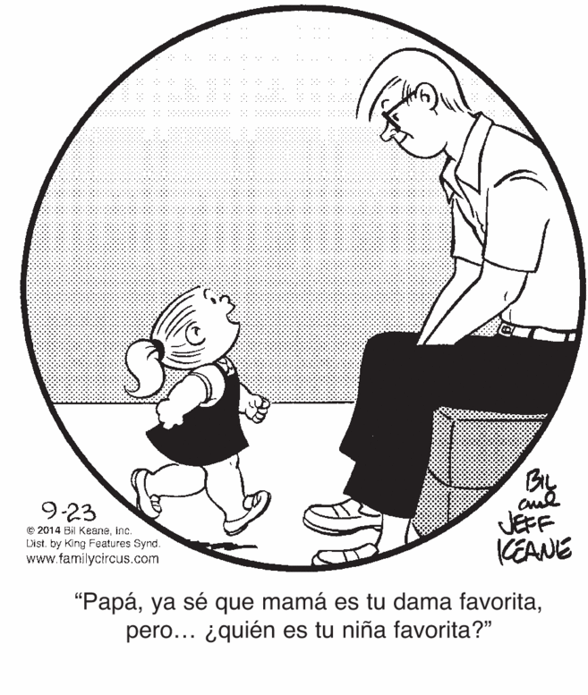 Art OCR: 9-23 O 2014 Bil Keaneinc. Dist. by King Features Synd. www.familycircus.com JEFF KEANE "Papápero... ¿quién es tu niña favorita?" 9-23 O 2014 Bil Keaneinc. Dist. by King Features Synd. www.familycircus.com JEFF KEANE "Papáya sé que mamá es tu dama favoritapero... ¿quién es tu niña favorita?"