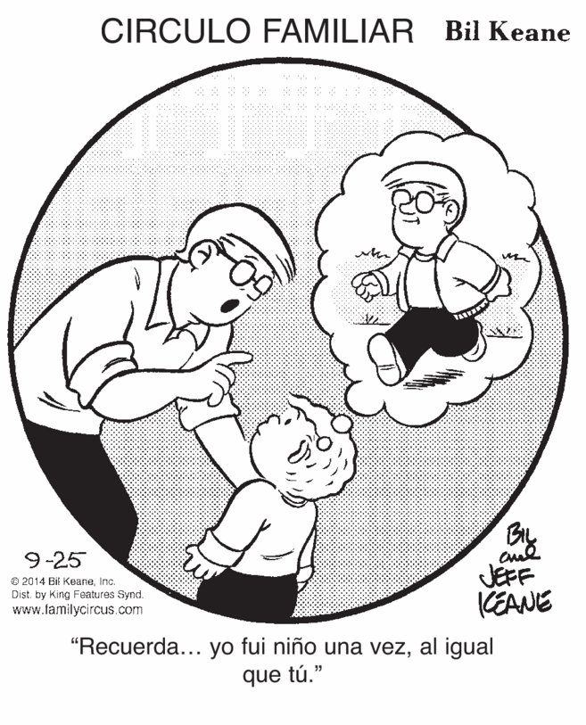 Happy OCR: CIRCULO FAMILIAR Bil Keane By JEFF KEANE 9-25 © 2014 Bil KeaneInc. Dist. by King Features Synd. www.familycircus.com "Recuerda... yo fui niño una vezal igual que tú." CIRCULO FAMILIAR Bil Keane By JEFF KEANE 9-25 © 2014 Bil KeaneInc. Dist. by King Features Synd. www.familycircus.com "Recuerda... yo fui niño una vezal igual que tú."
