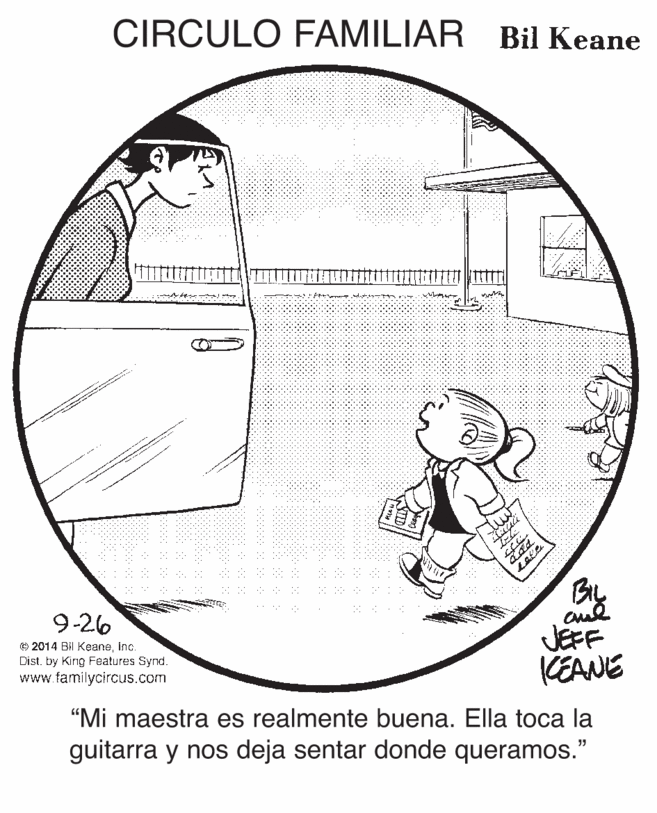 Art OCR: CIRCULO FAMILIAR Bil Keane mu an By JEFF KEANE "Mi maestra es realmente buena. Ella toca la guitarra y nos deja sentar donde queramos." 9-26 © 2014 Bil KeaneInc. Dist. by King Features Synd. www familycircus.com ? CIRCULO FAMILIAR Bil Keane mu an By JEFF KEANE "Mi maestra es realmente buena. Ella toca la guitarra y nos deja sentar donde queramos." 9-26 © 2014 Bil KeaneInc. Dist. by King Features Synd. www familycircus.com ?
