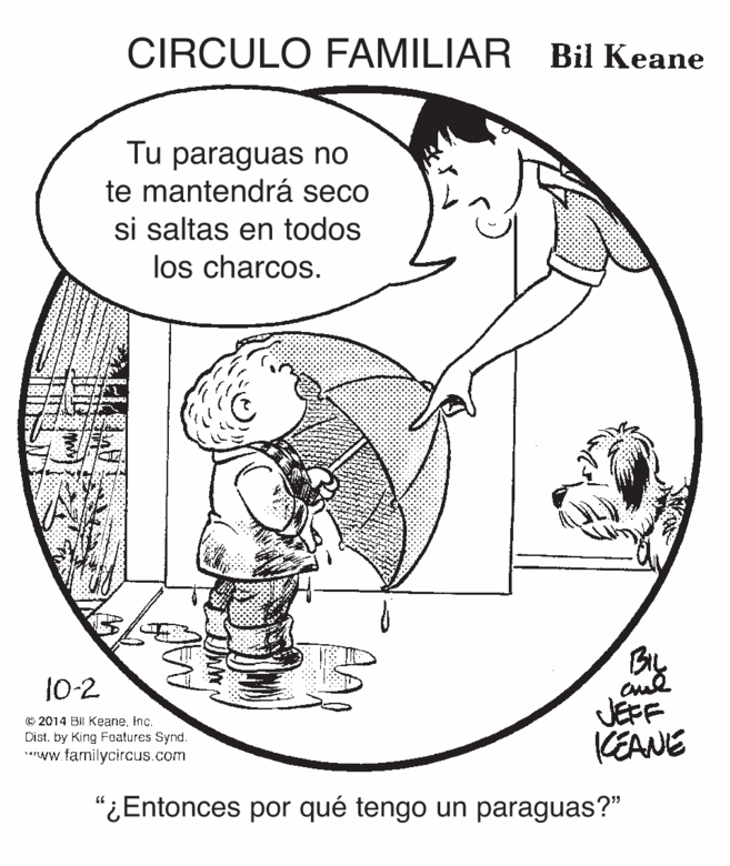 Elbow OCR: CIRCULO FAMILIAR Bil Keane Tu paraguas no te mantendrá seco si saltas en todos los charcos. 10-2 © 2014 Bil KeaneInc. Dist. by King Focatures Synd. aww.familycircus.com JÉFF KEANE "¿Entonces por qué tengo un paraguas?" CIRCULO FAMILIAR Bil Keane Tu paraguas no te mantendrá seco si saltas en todos los charcos. 10-2 © 2014 Bil KeaneInc. Dist. by King Focatures Synd. aww.familycircus.com JÉFF KEANE "¿Entonces por qué tengo un paraguas?"