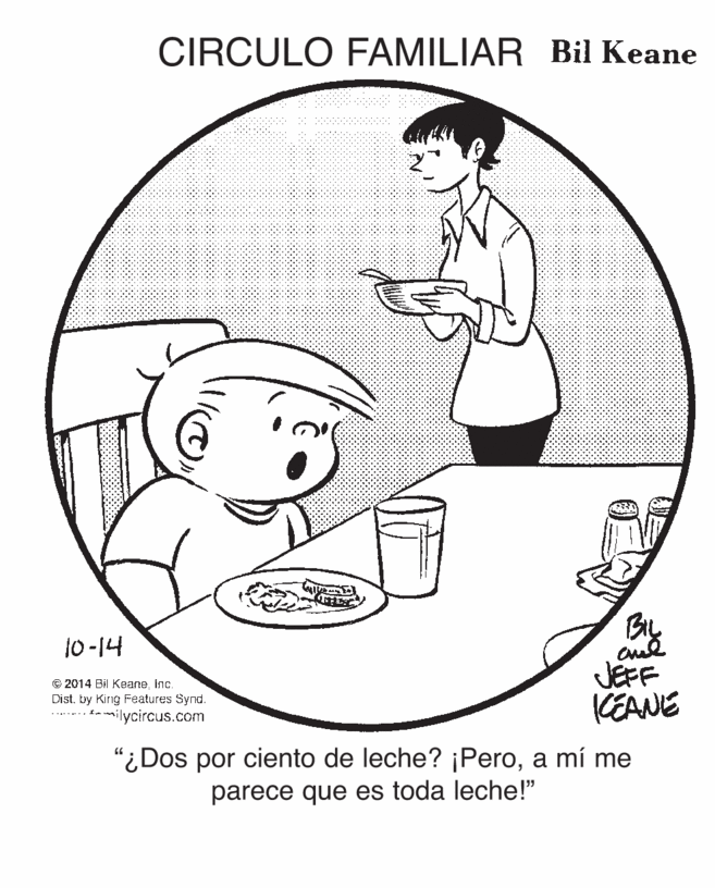 Cartoon OCR: CIRCULO FAMILIAR Bil Keane BL JEFF CEANE 10-14 © 2014 Bil Keane inc. Dist. by King Features Synd. t-milycircus.com "¿Dos por ciento de leche? ¡Peroa mí me parece que es toda leche!" CIRCULO FAMILIAR Bil Keane BL JEFF CEANE 10-14 © 2014 Bil Keane inc. Dist. by King Features Synd. t-milycircus.com "¿Dos por ciento de leche? ¡Peroa mí me parece que es toda leche!"