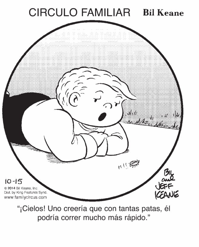Circle OCR: CIRCULO FAMILIAR Bil Keane BIL 10-15 O 2014 Bil KeaneInc. Dist. by King Features Synd. www.familycircus.com JEFF KEANE "iCielos! Uno creería que con tantas patasél podría correr mucho más rápido." CIRCULO FAMILIAR Bil Keane BIL 10-15 O 2014 Bil KeaneInc. Dist. by King Features Synd. www.familycircus.com JEFF KEANE "iCielos! Uno creería que con tantas patasél podría correr mucho más rápido."