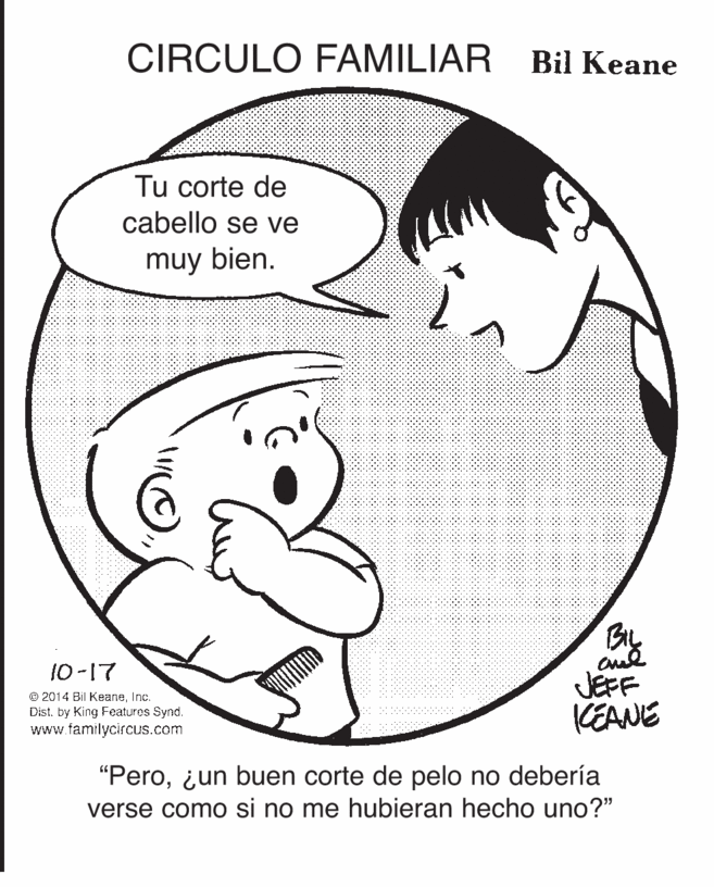 Happy OCR: CIRCULO FAMILIAR Bil Keane Tu corte de cabello se ve muy bien. By 10-17 © 2014 Bil KeaneInc. Dist. by King Featuros Synd. www familycircus.com JEFF KEANE "Pero¿un buen corte de pelo no debería verse como si no me hubieran hecho uno?" CIRCULO FAMILIAR Bil Keane Tu corte de cabello se ve muy bien. By 10-17 © 2014 Bil KeaneInc. Dist. by King Featuros Synd. www familycircus.com JEFF KEANE "Pero¿un buen corte de pelo no debería verse como si no me hubieran hecho uno?"