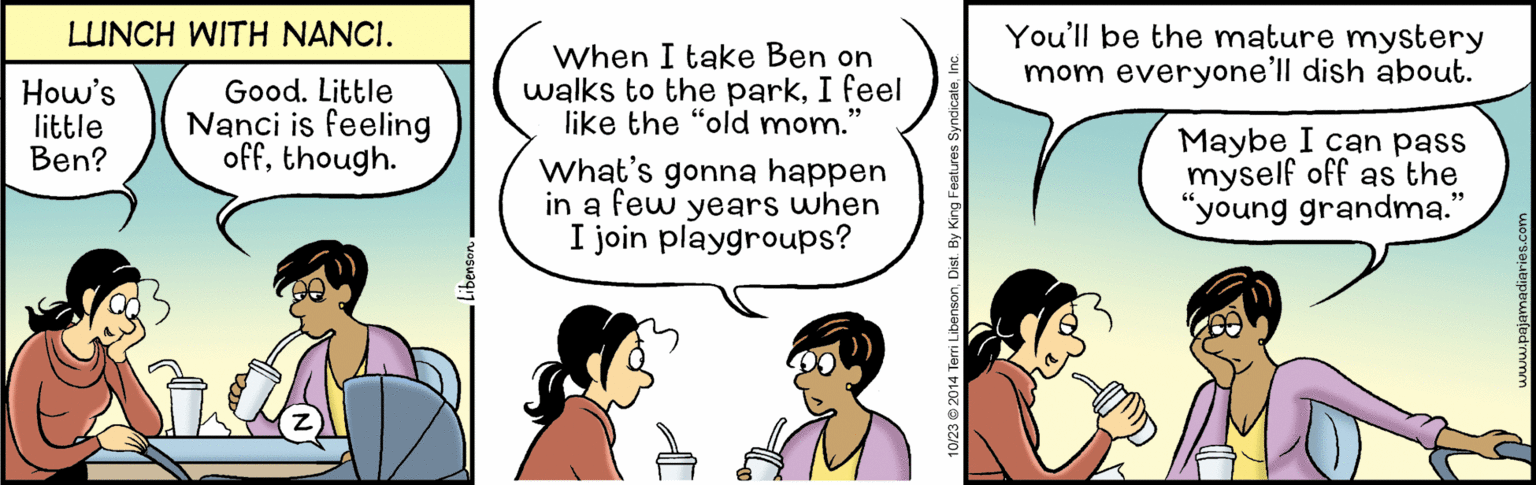 Line OCR: You'll be the mature mystery mom everyone'll dish about. LUNCH WITH NANCI. How's little Ben? Good. Little Nanci is feeling offthough. When I take Ben on walks to the parkI feel like the "old mom.' What's gonna happen in a few years when I join playgroups? Maybe I can pass myself off as the "young grandma. 10/23 2014 Terri Libenson. Dist. By King You'll be the mature mystery mom everyone'll dish about. LUNCH WITH NANCI. How's little Ben? Good. Little Nanci is feeling offthough. When I take Ben on walks to the parkI feel like the "old mom.' What's gonna happen in a few years when I join playgroups? Maybe I can pass myself off as the "young grandma. 10/23 2014 Terri Libenson. Dist. By King