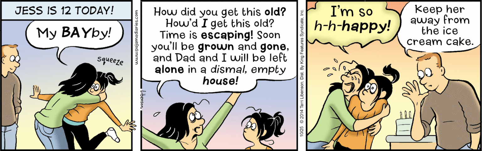 Conversation OCR: I'm so h-h-happy! Keep her away from the ice cream cake. JESS IS 12 TODAY! How did you get this old? How'd I get this old? Time is escaping! Soon you'll be grown and goneand Dad and I will be left alone in a dismalempty house! My BAYBY! squeeze I'm so h-h-happy! Keep her away from the ice cream cake. JESS IS 12 TODAY! How did you get this old? How'd I get this old? Time is escaping! Soon you'll be grown and goneand Dad and I will be left alone in a dismalempty house! My BAYBY! squeeze