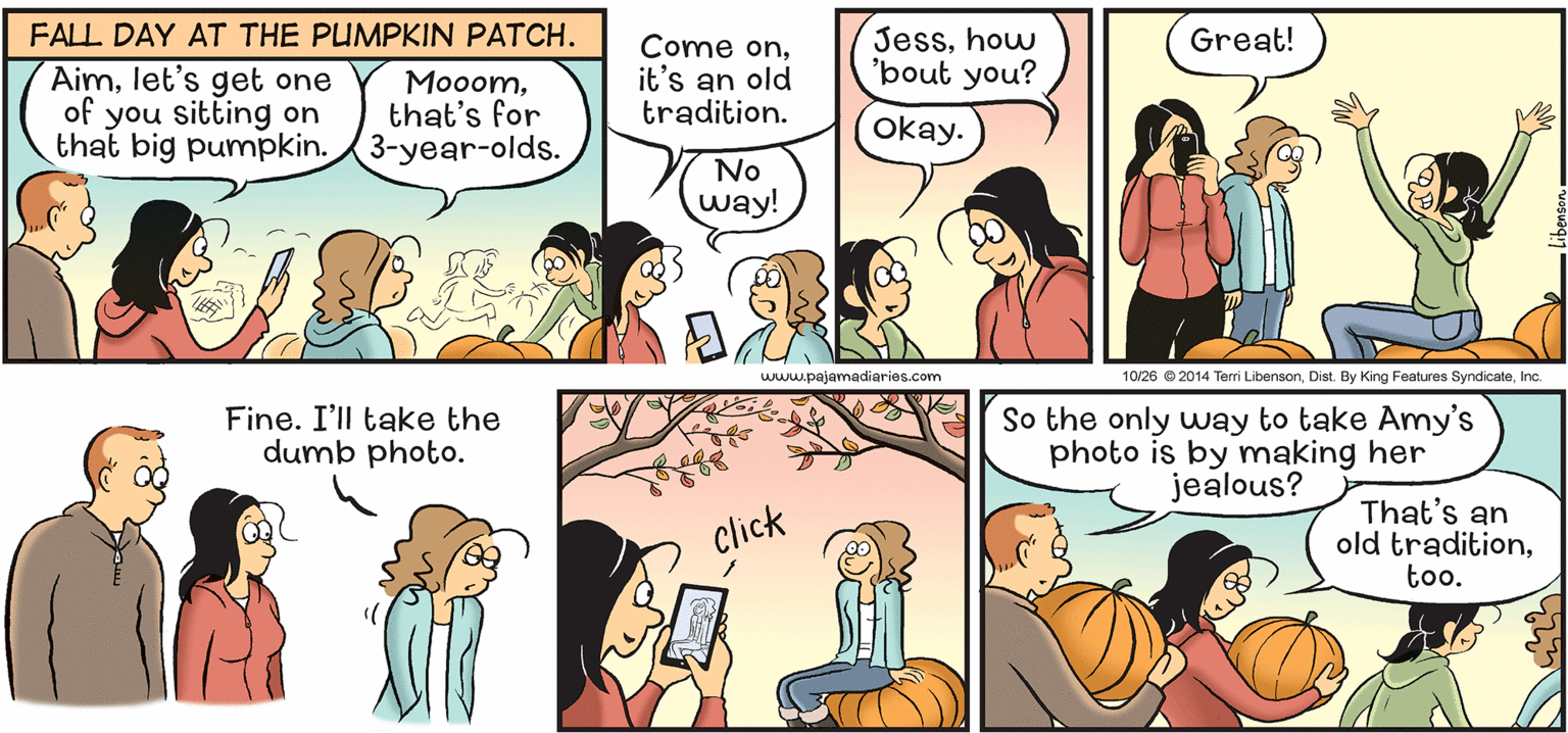 Art OCR: FALL DAY AT THE PUMPKIN PATCH. Jesshow 'bout you? Great! Aimlet's get one of you sitting on that big pumpkin. 3-year-olds. Come onit's an old tradition. Mooomthat's for okay. No way! www.pajamadiaries.com 10/26 © 2014 Terri LibensonInc. Fine. I'll take the dumb photo. So the only way to take Amy's photo is by making her jealous? That's an old traditiontoo. click FALL DAY AT THE PUMPKIN PATCH. Jesshow 'bout you? Great! Aimlet's get one of you sitting on that big pumpkin. 3-year-olds. Come onit's an old tradition. Mooomthat's for okay. No way! www.pajamadiaries.com 10/26 © 2014 Terri LibensonDist. By King Features SyndicateInc. Fine. I'll take the dumb photo. So the only way to take Amy's photo is by making her jealous? That's an old traditiontoo. click