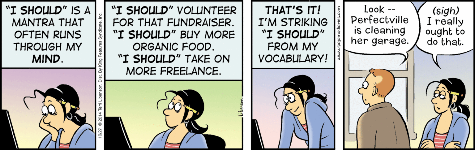 Conversation OCR: "I SHOULD" IS A "I SHOULD" VOLUNTEER FOR THAT FUNDRAISER. "I SHOULD" BUY MORE ORGANIC FOOD. "I SHOULD" TAKE ON Look -- Perfectville is cleaning her garage. THAT'S IT! MANTRA THAT OFTEN RUNS THROUGH MY MIND. (sigh) I really ought to do that. I'M STRIKING "I SHOULD" FROM MY VOCABULARY! MORE FREELANCE. 10/27 @ 2014 Ten "I SHOULD" IS A "I SHOULD" VOLUNTEER FOR THAT FUNDRAISER. "I SHOULD" BUY MORE ORGANIC FOOD. "I SHOULD" TAKE ON Look -- Perfectville is cleaning her garage. THAT'S IT! MANTRA THAT OFTEN RUNS THROUGH MY MIND. (sigh) I really ought to do that. I'M STRIKING "I SHOULD" FROM MY VOCABULARY! MORE FREELANCE. 10/27 @ 2014 Ten