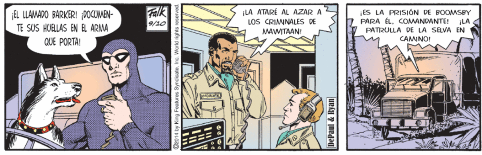 Comics OCR: EL LLAMADO BARKER! 0OCOMEN- TE SUS HUELLAS EN EL ARMA Falk 9/10 |LA ATARÉ AL ÁZAR A LOS CRIMINALES DE MAWITAAN! ¡ES LA PRISIÓN DE BOOMSBY PARA ÉLCOMANDANTE! ¡LA PATRULLA DE LA SELVA EN QUE PORTA! CAMINO! C2014 by King Features SyndicateInc. World rights n DePaul & Ryan EL LLAMADO BARKER! 0OCOMEN- TE SUS HUELLAS EN EL ARMA Falk 9/10 |LA ATARÉ AL ÁZAR A LOS CRIMINALES DE MAWITAAN! ¡ES LA PRISIÓN DE BOOMSBY PARA ÉLCOMANDANTE! ¡LA PATRULLA DE LA SELVA EN QUE PORTA! CAMINO! C2014 by King Features SyndicateInc. World rights n DePaul & Ryan