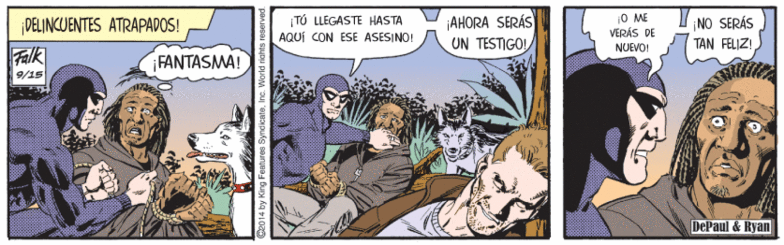 Fiction OCR: O ME T? LLEGASTE HASTA AQUÍ CON ESE ASESINO! ¡AHORA SERÁS UN TESTIGO! ¡DELINCUENTES ATRAPADOS! NO SERÁS VERÁS DE NUEVO! TAN FELIZ! Falk FANTASMA! 9/15 DePaul & Ryan Ce014 by King Features Syndicate. Inc. World riak O ME T? LLEGASTE HASTA AQUÍ CON ESE ASESINO! ¡AHORA SERÁS UN TESTIGO! ¡DELINCUENTES ATRAPADOS! NO SERÁS VERÁS DE NUEVO! TAN FELIZ! Falk FANTASMA! 9/15 DePaul & Ryan Ce014 by King Features Syndicate. Inc. World riak
