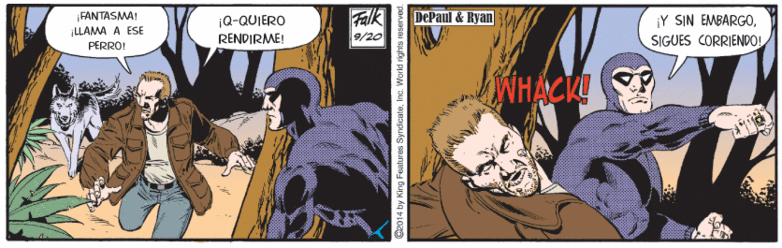 Publication OCR: FANTASMA! DePaul & Ryan |Q-QUIERO RENDIRME! ¡Y SIN EMBARGOŠIGUES CORRIENDO! ILLAMA A ESE 9/20 PERRO! WHACK! @2014 by King Features SyndicateInc. World rights reserved FANTASMA! DePaul & Ryan |Q-QUIERO RENDIRME! ¡Y SIN EMBARGOŠIGUES CORRIENDO! ILLAMA A ESE 9/20 PERRO! WHACK! @2014 by King Features SyndicateInc. World rights reserved