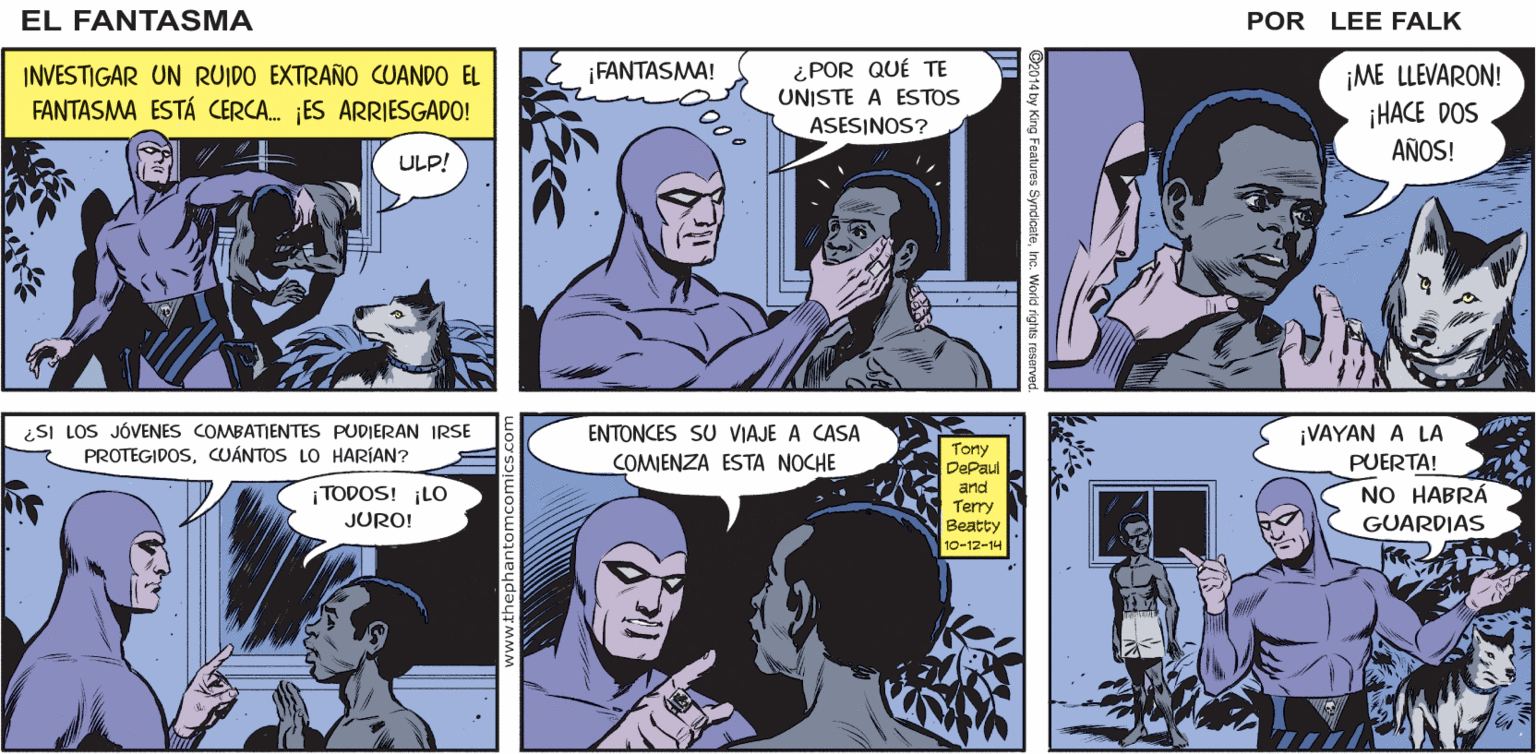 Comic book Faces (1) OCR: EL o. tink . tink-tink FÄNTASMA QUIÉN ES.? HUH...? POR LEE FALK. ¿POR QUÉ TE UNISTE A ESTOS ASESINOS? INVESTIGAR UN RUIDO EXTRAÑO CUANDO EL ¡FANTASMA! ¡ME LLEVARON! ¡HACE DOS AÑOS! FANTASMA ESTÁ CERCA. ES ARRIESGADO! ULP! ¿SI LOS JÓVENES COMBATIENTES PUDIERAN IRSE PROTEGIDOSCUÁNTOS LO HARÍAN? ¡VAYAN A LA PUERTA! NO HABRÁ GUARDIAS ENTONCES SU VIAJE A CASA COMENZA ESTA NOCHE Tony DePaul ¡ TODOS! ¡LO JURO! and Terry Beatty 10-12-14 EL o. tink . tink-tink FÄNTASMA QUIÉN ES.? HUH...? POR LEE FALK. ¿POR QUÉ TE UNISTE A ESTOS ASESINOS? INVESTIGAR UN RUIDO EXTRAÑO CUANDO EL ¡FANTASMA! ¡ME LLEVARON! ¡HACE DOS AÑOS! FANTASMA ESTÁ CERCA. ES ARRIESGADO! ULP! ¿SI LOS JÓVENES COMBATIENTES PUDIERAN IRSE PROTEGIDOSCUÁNTOS LO HARÍAN? ¡VAYAN A LA PUERTA! NO HABRÁ GUARDIAS ENTONCES SU VIAJE A CASA COMENZA ESTA NOCHE Tony DePaul ¡ TODOS! ¡LO JURO! and Terry Beatty 10-12-14