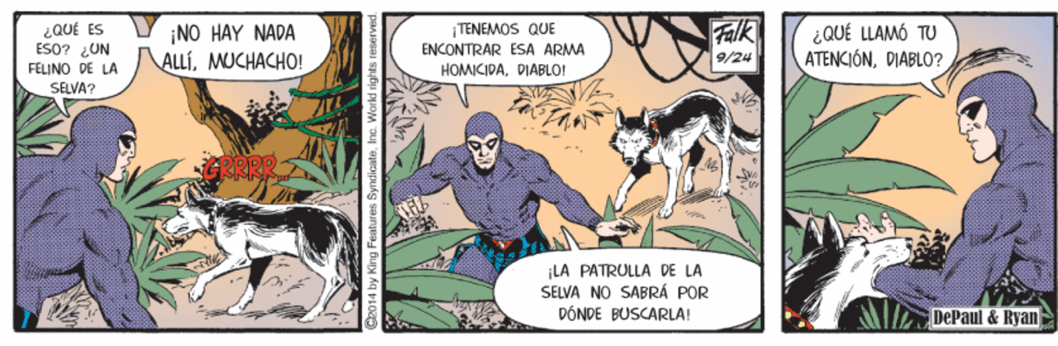 Humour OCR: ¿QUÉ ES ESO? LUN FELINO DE LA ¡NO HAY NADA ALLÍMUCHACHO! TENEMOS QUE ENCONTRAR ESA ARMA HOMICIPADIÁBLO! Falk ¿QUÉ LLAMÓ TU ATENCIÓNDIABLO? 9/24 SELVA? LA PATRULLA DE LA SELVA NO SABRÁ POR DÓNDE BUSCARLA! DePaul & Ryan I by King Features SyndicateInc. World right ¿QUÉ ES ESO? LUN FELINO DE LA ¡NO HAY NADA ALLÍMUCHACHO! TENEMOS QUE ENCONTRAR ESA ARMA HOMICIPADIÁBLO! Falk ¿QUÉ LLAMÓ TU ATENCIÓNDIABLO? 9/24 SELVA? LA PATRULLA DE LA SELVA NO SABRÁ POR DÓNDE BUSCARLA! DePaul & Ryan I by King Features SyndicateInc. World right