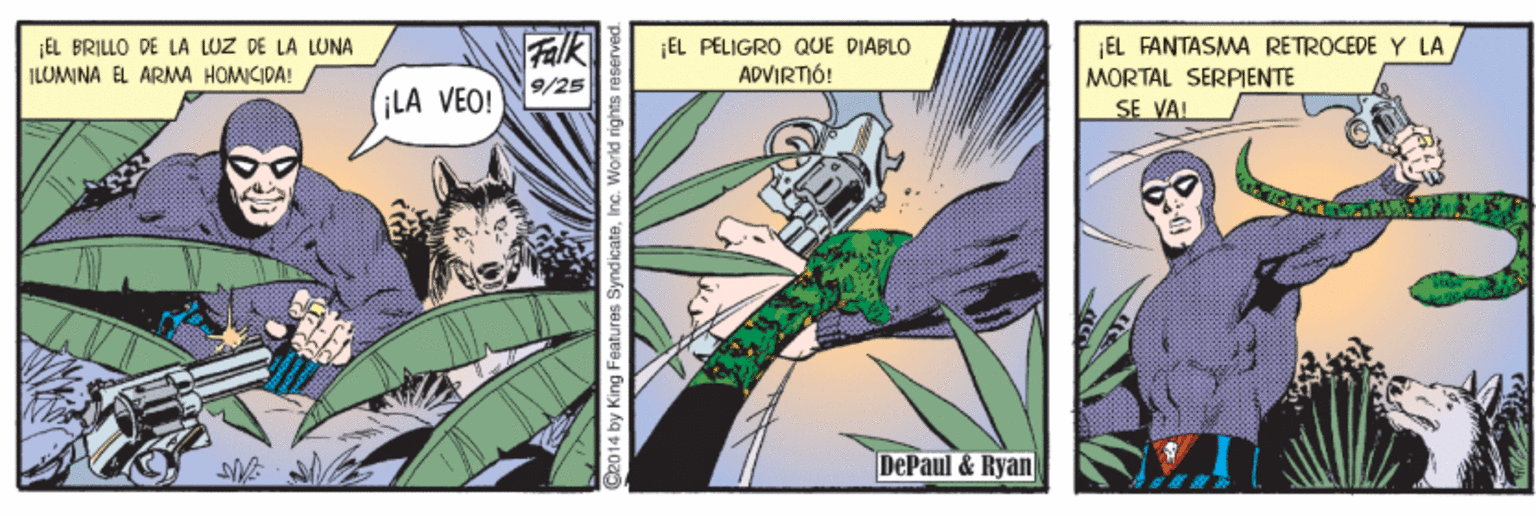 Art OCR: Falk 9/25 ¡LA VEO! EL FANTASMA RÉTROCEPE Y LA ¡EL BRILLO DE LA LUZ DE LA LONA ILUMINA EL ARMA HOMICIDA! ¡EL PELIGRO QUE DIABLO ADVIRTIÓ! MORTAL SERPIENTE SE VAL DePaul& Ryan C2014 by King Features SyndicateInc. World right n Falk 9/25 ¡LA VEO! EL FANTASMA RÉTROCEPE Y LA ¡EL BRILLO DE LA LUZ DE LA LONA ILUMINA EL ARMA HOMICIDA! ¡EL PELIGRO QUE DIABLO ADVIRTIÓ! MORTAL SERPIENTE SE VAL DePaul& Ryan C2014 by King Features SyndicateInc. World right n