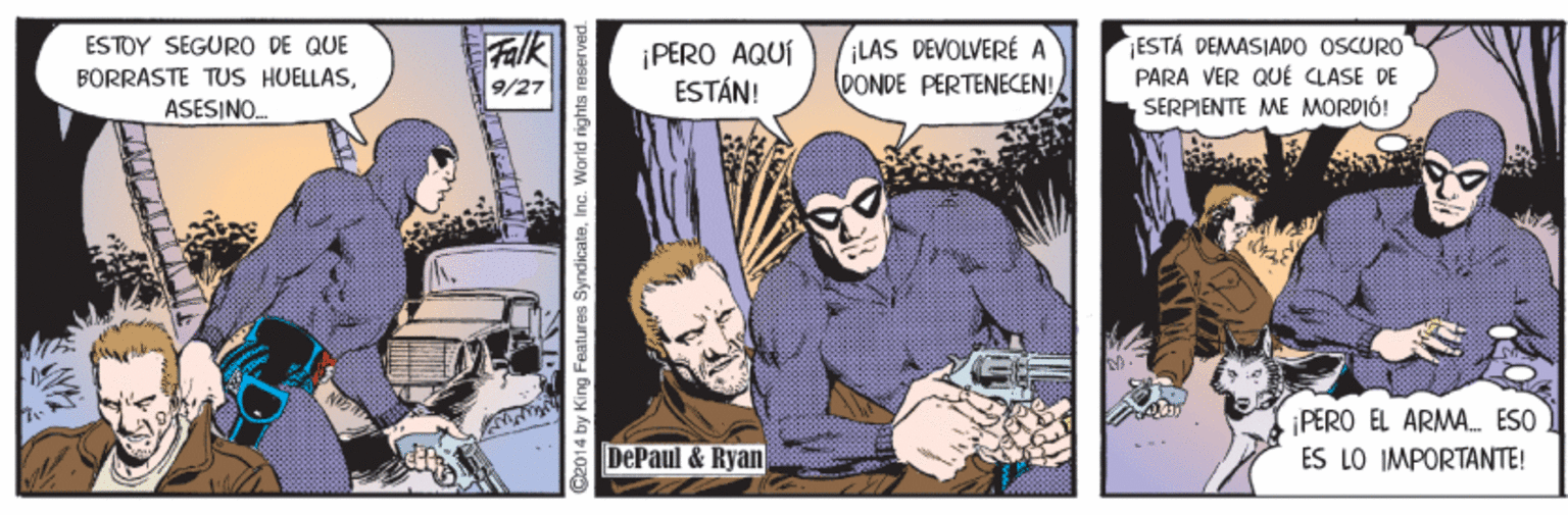 Humour OCR: BORRASTE TUS HUELLASASESINO. ESTOY SEGURO DE QUE Falk ¡PERO AQUÍ ESTÁN! ¡LAS DEVOLVERÉ A DONDE PERTENECEN!ESTÁ DEMASIADO OSCURO PARA VER QUÉ CLASE DE SERPIENTE ME MORDIÓ! 9/27 PERO EL ARMA. ESO DePaul & Ryan ES LO IMPORTANTE! 014 by King Features Syndicateinc. Warld rights reserved BORRASTE TUS HUELLASASESINO. ESTOY SEGURO DE QUE Falk ¡PERO AQUÍ ESTÁN! ¡LAS DEVOLVERÉ A DONDE PERTENECEN!ESTÁ DEMASIADO OSCURO PARA VER QUÉ CLASE DE SERPIENTE ME MORDIÓ! 9/27 PERO EL ARMA. ESO DePaul & Ryan ES LO IMPORTANTE! 014 by King Features Syndicateinc. Warld rights reserved