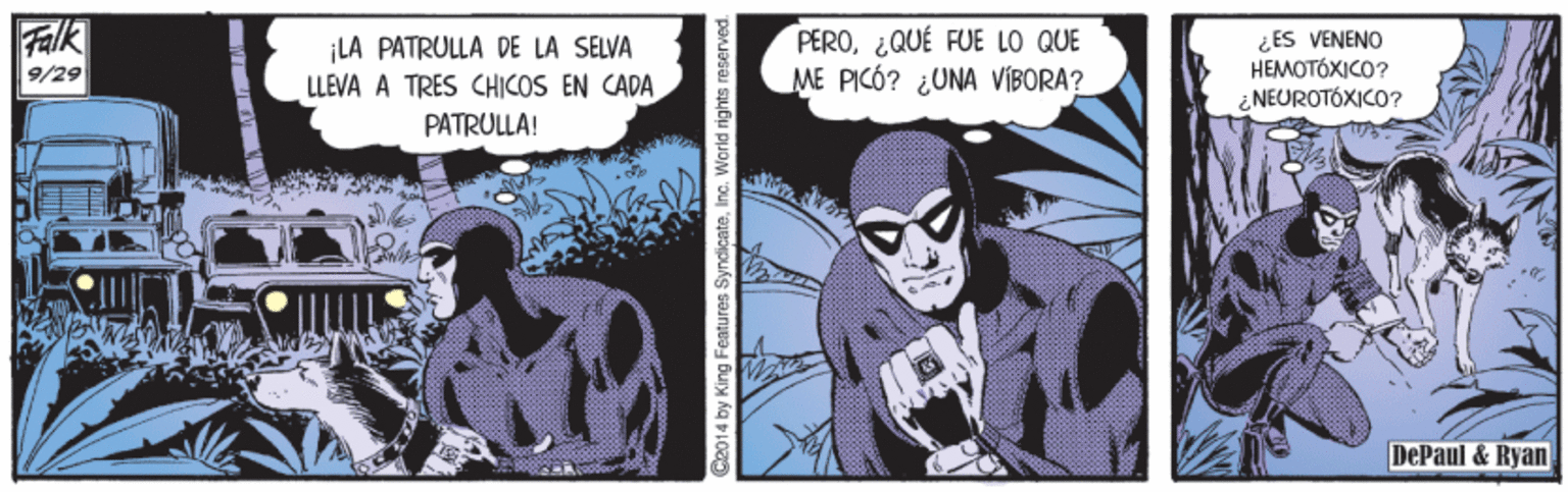 Fiction OCR: Falk 9/29 ¡LA PATRULLA DE LA SELVA LLEVA A TRES CHICOS EN CADA PERO¿QUÉ FUE LO QUE ME PICÓ? ¿UNA VIBORA? ¿ES VENENO HEMOTÓXICO? NEUROTÓXICO? PATRULLA! DePaul & Ryan 2014 by King Features SyndicateInc. World rights reserved. Falk 9/29 ¡LA PATRULLA DE LA SELVA LLEVA A TRES CHICOS EN CADA PERO¿QUÉ FUE LO QUE ME PICÓ? ¿UNA VIBORA? ¿ES VENENO HEMOTÓXICO? NEUROTÓXICO? PATRULLA! DePaul & Ryan 2014 by King Features SyndicateInc. World rights reserved.