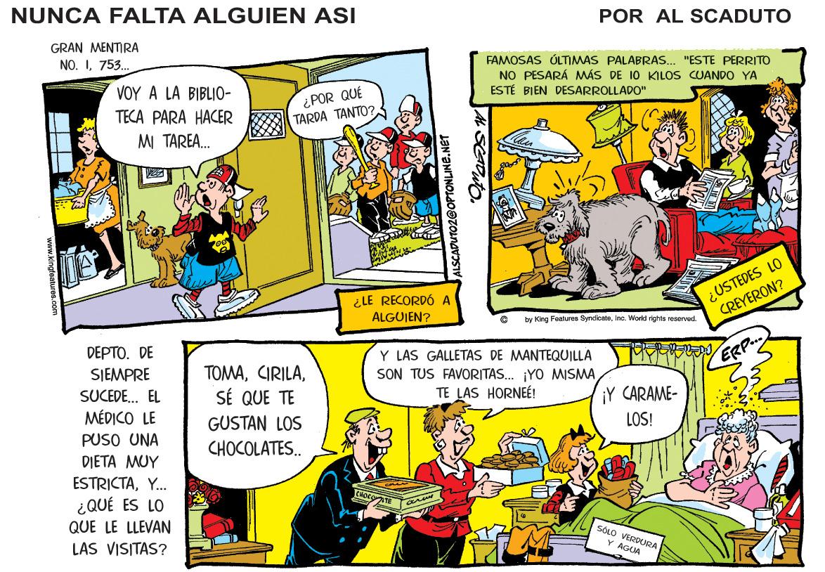 Rectangle OCR: NUNCA FALTA ALGUIEN ASI POR AL SCADUTO GRAN MENTIRA NO. I753. FAMOSAS ÚLTIMAS PALABRAS. "ESTE PERRITO NO PESARÁ MÁS DE 10 KILOS CUANDO YA ESTÉ BIEN DESARROLLADO" VOY A LA BIBLIO- ¿POR QUÉ TARDA TANTO? TECA PARA HACER M TAREA. ¿USTEDES LO CREYERON? ¿LE RECORDÓ A ALGUIEN? by King Fealures SyndicateInc. World rights reserved. DEPTO. DE SJEMPRE SUCEDE.. EL MÉDICO LE Y LAS GALLETAS DE MANTEQUILLA SON TUS FAVORITAS.. ¡YO MISMATE LAS HORNEÉ! TOMAERP.. SÉ QUE TE ¡Y CARAME- GUSTAN LOS LOS! PUSO UNA DIETA MUY ESTRICTAY.. ¿QUÉ ES LO QUE LE LLEVAN CHOCOLATES. CHOCO SÓLO VERDURA LAS VISITAS? Y AGUA wiww.kingfeatures com ALSCADUTO2@OPTONLINE.NET NUNCA FALTA ALGUIEN ASI POR AL SCADUTO GRAN MENTIRA NO. I753. FAMOSAS ÚLTIMAS PALABRAS. "ESTE PERRITO NO PESARÁ MÁS DE 10 KILOS CUANDO YA ESTÉ BIEN DESARROLLADO" VOY A LA BIBLIO- ¿POR QUÉ TARDA TANTO? TECA PARA HACER M TAREA. ¿USTEDES LO CREYERON? ¿LE RECORDÓ A ALGUIEN? by King Fealures SyndicateInc. World rights reserved. DEPTO. DE SJEMPRE SUCEDE.. EL MÉDICO LE Y LAS GALLETAS DE MANTEQUILLA SON TUS FAVORITAS.. ¡YO MISMATE LAS HORNEÉ! TOMAERP.. SÉ QUE TE ¡Y CARAME- GUSTAN LOS LOS! PUSO UNA DIETA MUY ESTRICTAY.. ¿QUÉ ES LO QUE LE LLEVAN CHOCOLATES. CHOCO SÓLO VERDURA LAS VISITAS? Y AGUA wiww.kingfeatures com ALSCADUTO2@OPTONLINE.NET