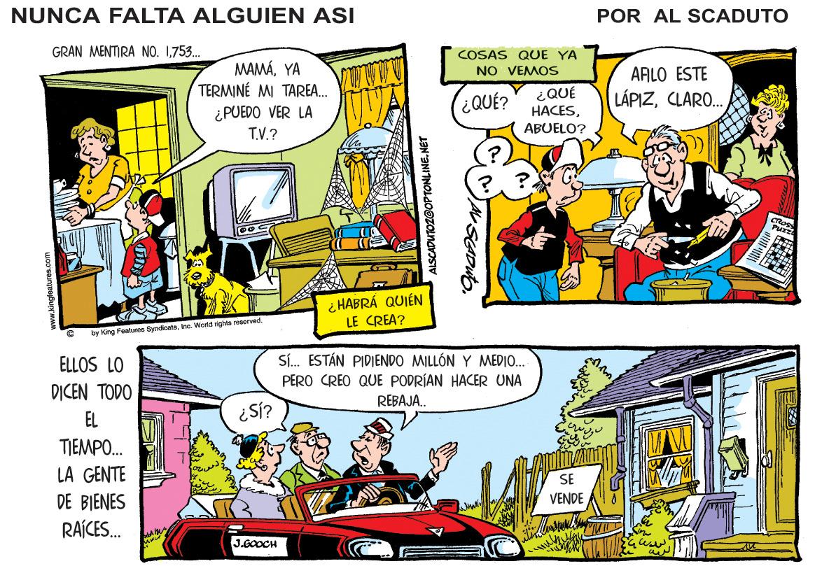 Art OCR: NUNCA FALTA ALGUIEN ASI POR AL SCADUTO GRAN MENTIRA NO. 1753. COSAS QUE YA NO VEMOS MAMÁYA TERMINÉ MI TAREA. ¿PUEDO VER LA T.V.? AFLO ESTE ¿QUÉ? ¿QUÉ HACESCLARO.. ABUELO? i HABRÁ QUIÉN LE CREA? by King Features SyndicateIhe. World nghts resorved. Sí. ESTÁN PIDIENDO MILLÓN Y MEDIO.. PERO CREO QUE PODRÍAN HACER UNA ELLOS LO DICEN TODO REBAJA. EL ¿Si? TIEMPO. LA GENTE SE DE BIENES VENDE RAÍCES. J.E0OCH ALSCADUTOZGOPTONLINE. NET NUNCA FALTA ALGUIEN ASI POR AL SCADUTO GRAN MENTIRA NO. 1753. COSAS QUE YA NO VEMOS MAMÁYA TERMINÉ MI TAREA. ¿PUEDO VER LA T.V.? AFLO ESTE ¿QUÉ? ¿QUÉ HACESCLARO.. ABUELO? i HABRÁ QUIÉN LE CREA? by King Features SyndicateIhe. World nghts resorved. Sí. ESTÁN PIDIENDO MILLÓN Y MEDIO.. PERO CREO QUE PODRÍAN HACER UNA ELLOS LO DICEN TODO REBAJA. EL ¿Si? TIEMPO. LA GENTE SE DE BIENES VENDE RAÍCES. J.E0OCH ALSCADUTOZGOPTONLINE. NET