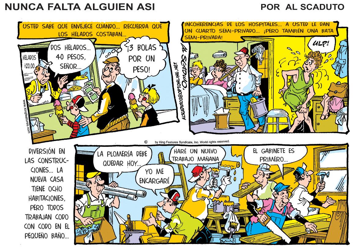 Comics OCR: NUNCA FALTA ALGUIEN ASI POR AL SCADUTO USTED SABE QUE ENVEJECE CUANDO. RECUERDA QUE LOS HELADOS COSTABAN.. (INCOHERENCIAS DE LOS HOSPITALES. A USTED LE DAN UN CUARTO SEMI-PRIVADO... PERO TAMBIÉN UNA BATA SEMI-PRIVADA! ULP! DOS HELADOS. 40 PESOS3 BOLAS 5 HELADOS $20.0. POR UN SEÑOR. PESO! by King Features Syndicalehe. World rights rosorvad. DIVERSIÓN EN HARÉ UN NUEVO TRABAJO MAÑANA EL GABINETE ES LA PLOMERÍA DEBE LAS CONSTRUC- PRIMERO. QUEDAR HOY. CIONES. LA YO ME NUEVA CASA ENCARGARÉ TIENE OCHO HABITACIONESPERO TODOS TRABAJAN CODO CON CODO EN EL PEQUEÑO BAÑO.. PTONLINE.NET NUNCA FALTA ALGUIEN ASI POR AL SCADUTO USTED SABE QUE ENVEJECE CUANDO. RECUERDA QUE LOS HELADOS COSTABAN.. (INCOHERENCIAS DE LOS HOSPITALES. A USTED LE DAN UN CUARTO SEMI-PRIVADO... PERO TAMBIÉN UNA BATA SEMI-PRIVADA! ULP! DOS HELADOS. 40 PESOS3 BOLAS 5 HELADOS $20.0. POR UN SEÑOR. PESO! by King Features Syndicalehe. World rights rosorvad. DIVERSIÓN EN HARÉ UN NUEVO TRABAJO MAÑANA EL GABINETE ES LA PLOMERÍA DEBE LAS CONSTRUC- PRIMERO. QUEDAR HOY. CIONES. LA YO ME NUEVA CASA ENCARGARÉ TIENE OCHO HABITACIONESPERO TODOS TRABAJAN CODO CON CODO EN EL PEQUEÑO BAÑO.. PTONLINE.NET