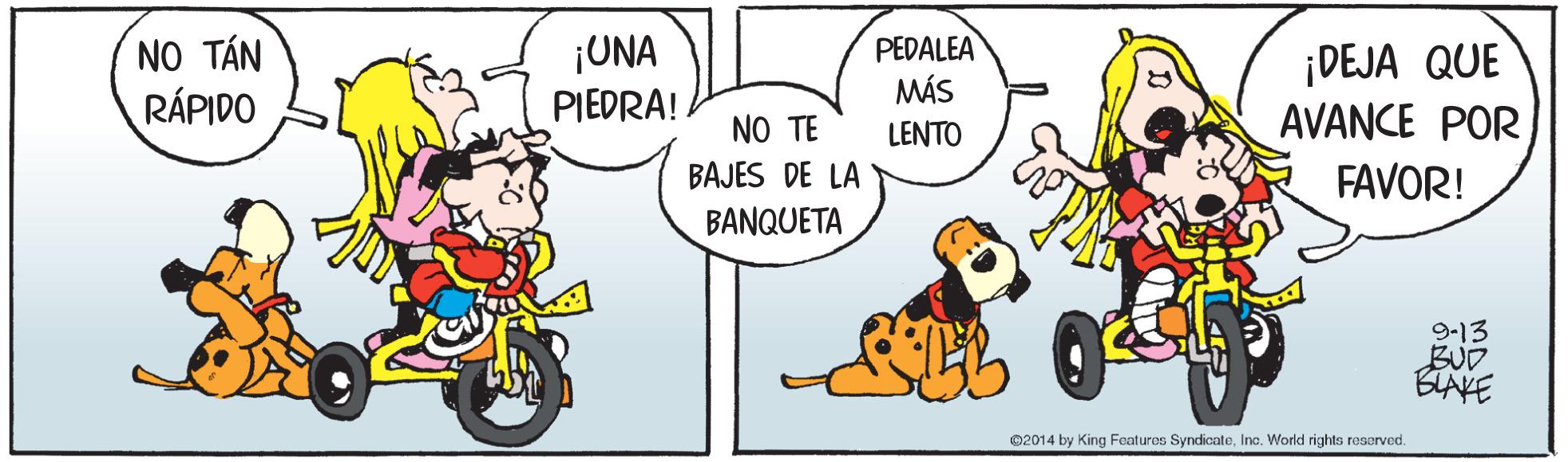 Sharing OCR: NO TÁN RÁPIDO ¡UNA PIEDRA! PEDALEA MÁS ¡DEJA QUE AVANCE POR NO TE LENTO BAJES DE LA FAVOR! BANQUETA 9-13 BUD BLAKE ©2014 by King Features SyndicateInc. World rights reserved NO TÁN RÁPIDO ¡UNA PIEDRA! PEDALEA MÁS ¡DEJA QUE AVANCE POR NO TE LENTO BAJES DE LA FAVOR! BANQUETA 9-13 BUD BLAKE ©2014 by King Features SyndicateInc. World rights reserved