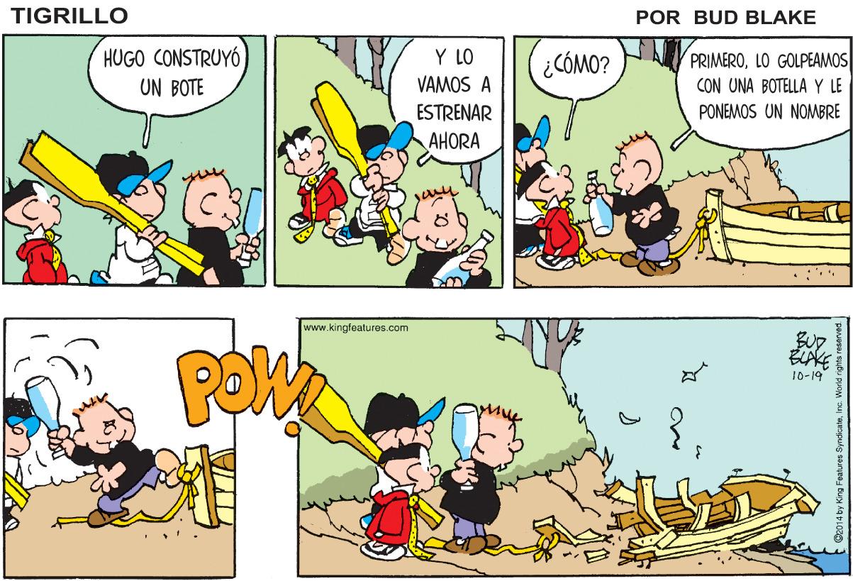 Organism OCR: TIGRILLO POR BUD BLAKE HUGO CONSTRUYÓ Y LO PRIMEROLO GOLPEAMOS CON UNA BOTELLA Y LE PONEMOS UN NOMBRE ¿ CÓMO? UN BOTE VAMOS A ESTRENAR AHORA www.kingfeatures.com ELAKE 10-19 TIGRILLO POR BUD BLAKE HUGO CONSTRUYÓ Y LO PRIMEROLO GOLPEAMOS CON UNA BOTELLA Y LE PONEMOS UN NOMBRE ¿ CÓMO? UN BOTE VAMOS A ESTRENAR AHORA www.kingfeatures.com ELAKE 10-19