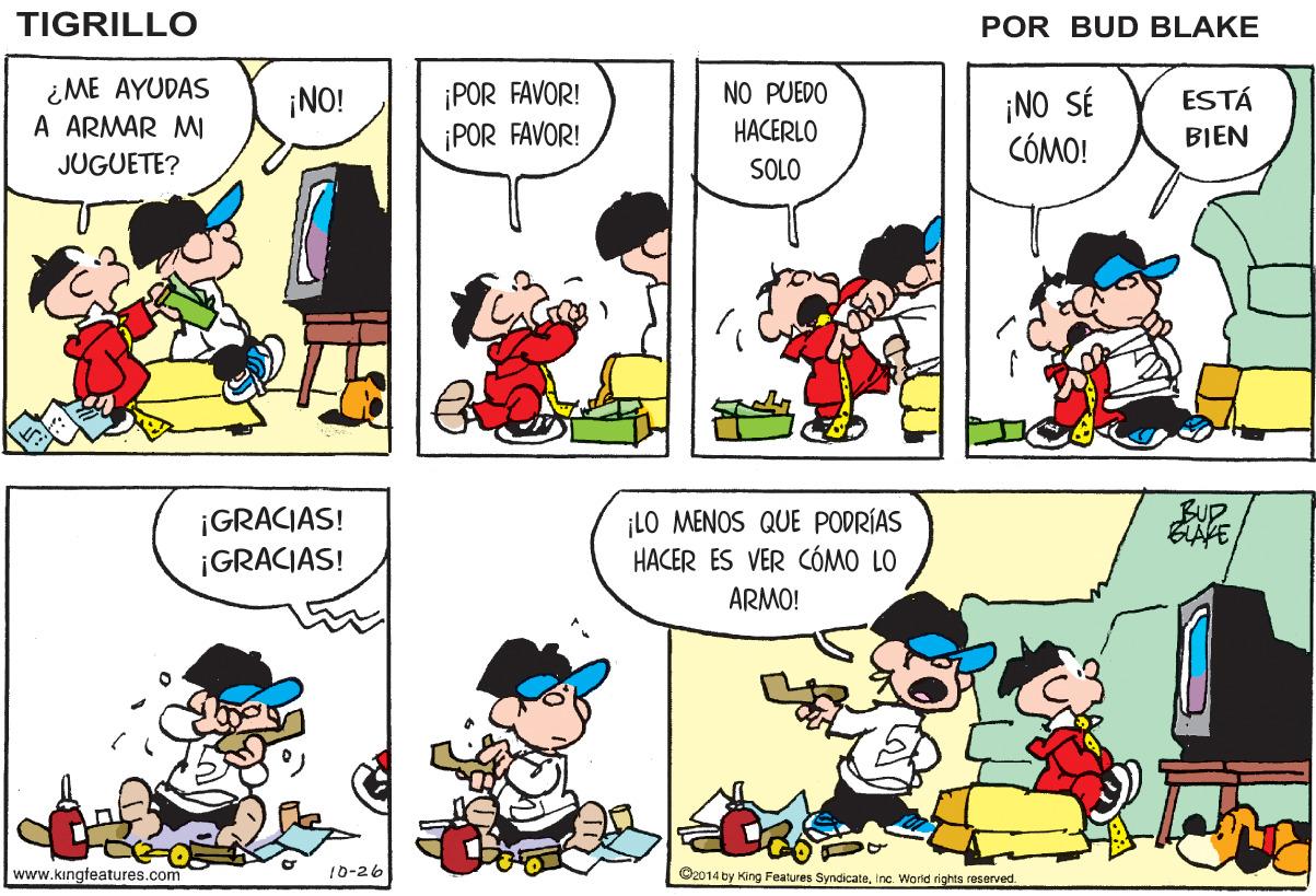 Human OCR: TIGRILLO POR BUD BLAKE ¿ME AYUDAS A ARMAR MI ¡POR FAVOR! ¡POR FAVOR! ¡NO! NO PUEDO ¡NO SÉ CÓMO! ESTÁ HACERLO BIEN JUGUETE? SOLO ¡GRACIAS! ¡GRACIAS! ¡LO MENOS QUE PODRÍAS HACER ES VER CÓMO LO ARMO! www.kingteatures.com 10-26 ©2014 by King Features SyncicateInc. World rights reserved. TIGRILLO POR BUD BLAKE ¿ME AYUDAS A ARMAR MI ¡POR FAVOR! ¡POR FAVOR! ¡NO! NO PUEDO ¡NO SÉ CÓMO! ESTÁ HACERLO BIEN JUGUETE? SOLO ¡GRACIAS! ¡GRACIAS! ¡LO MENOS QUE PODRÍAS HACER ES VER CÓMO LO ARMO! www.kingteatures.com 10-26 ©2014 by King Features SyncicateInc. World rights reserved.