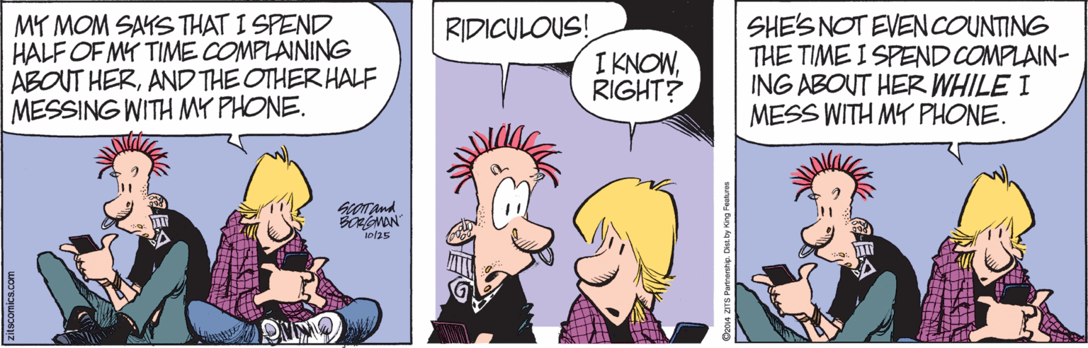 Organism OCR: MY MOM SAYS THAT I SPEND HALF OF MY TIME COMPLAINING ABOUT HERAND THE OTHER HALF MESSING WITH MY PHONE. RIDICULOUS! I KNOWRIGHT? SHE'S NOT EVEN COUNTING THE TIME I SPEND COMPLAIN- ING ABOUT HER WHILE I MESS WITH MY PHONE. i0/25 zitscomics.com D2014 ZITS Partnershie Dist by KI MY MOM SAYS THAT I SPEND HALF OF MY TIME COMPLAINING ABOUT HERAND THE OTHER HALF MESSING WITH MY PHONE. RIDICULOUS! I KNOWRIGHT? SHE'S NOT EVEN COUNTING THE TIME I SPEND COMPLAIN- ING ABOUT HER WHILE I MESS WITH MY PHONE. i0/25 zitscomics.com D2014 ZITS Partnershie Dist by KI