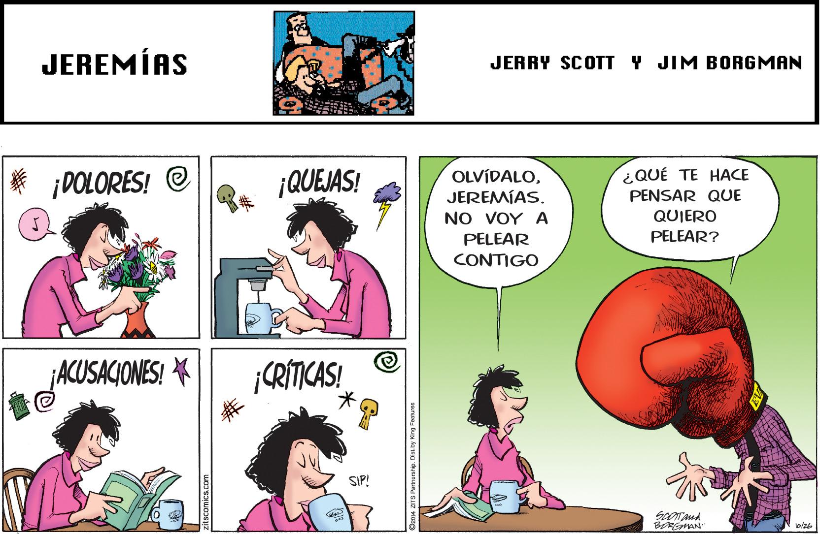 Interaction OCR: JEREMÍAS JERRY SCOTT Y JIM BORGMAN ¿QUÉ TE HACE ¡QUEJAS! OLVÍDALOJEREMÍAS. NO VOY A ¡DOLORES! @ PENSAR QUE QUIERO PELEAR PELEAR? CONTIGO ¡ACUSACIONES! * ¡CRÍTICAS! SIP! BeMAN 1o/26 2014 ZITS Portnership. Dist.by King Foaluren JEREMÍAS JERRY SCOTT Y JIM BORGMAN ¿QUÉ TE HACE ¡QUEJAS! OLVÍDALOJEREMÍAS. NO VOY A ¡DOLORES! @ PENSAR QUE QUIERO PELEAR PELEAR? CONTIGO ¡ACUSACIONES! * ¡CRÍTICAS! SIP! BeMAN 1o/26 2014 ZITS Portnership. Dist.by King Foaluren