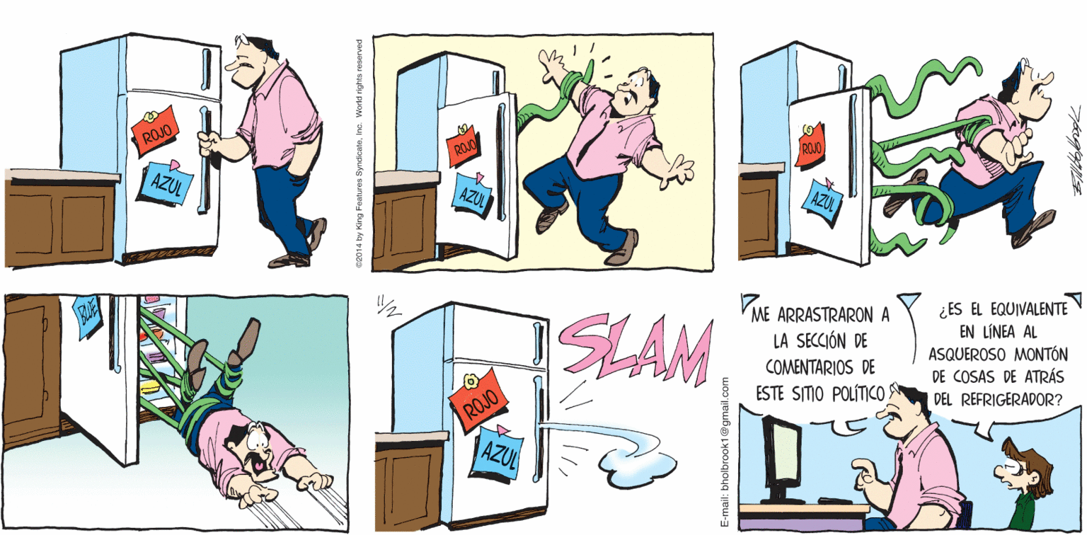 Art OCR: A TODA VELOCIDAD Biltallbrook ROJO AZUL T. ¿ES EL EQUIVALENTE EN LÍNEA AL ASQUEROSO MONTÓN DE COSAS DE ATRÁS DEL REFRIGERADOR? VME ARRASTRARONA LA SECCIÓN DE SLAM COMENTARIOS DE ESTE SITIO POLÍTICO ROJO AZUL ca014 by King Features SyndicateInc. World rights reserve E-mail: bholbrook1@gmail.com A TODA VELOCIDAD Biltallbrook ROJO AZUL T. ¿ES EL EQUIVALENTE EN LÍNEA AL ASQUEROSO MONTÓN DE COSAS DE ATRÁS DEL REFRIGERADOR? VME ARRASTRARONA LA SECCIÓN DE SLAM COMENTARIOS DE ESTE SITIO POLÍTICO ROJO AZUL ca014 by King Features SyndicateInc. World rights reserve E-mail: bholbrook1@gmail.com