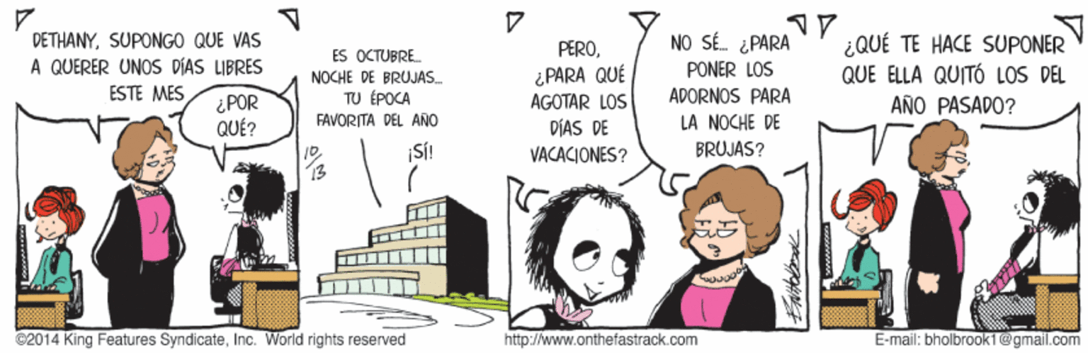 Handwriting OCR: DÉTHANYSUPONGO QUE VAS A QUERER UNOS DIAS LIBRES NO SÉ. ¿ PARA ¿QUÉ TE HACE SUPONER QUE ELLA QUITÓ LOS DEL AÑO PASADO? ES OCTUBRE. PEROPONER LOS ¿PARA QUÉ AGOTAR LOS DÍAS DE NOCHE DE BRUJAS. ESTE MES ¿ POR QUÉ? TU ÉPOCA FAVORITA DEL AÑO ADORNOS PARA LA NOCHE DE ¡SÍ! VACACIONES? BRUJAS? 13 ©2014 King Features SyndicateInc. World rights reserved http://www.onthefastrack.com E-mail: bholbrook1@gmail.com DÉTHANYSUPONGO QUE VAS A QUERER UNOS DIAS LIBRES NO SÉ. ¿ PARA ¿QUÉ TE HACE SUPONER QUE ELLA QUITÓ LOS DEL AÑO PASADO? ES OCTUBRE. PEROPONER LOS ¿PARA QUÉ AGOTAR LOS DÍAS DE NOCHE DE BRUJAS. ESTE MES ¿ POR QUÉ? TU ÉPOCA FAVORITA DEL AÑO ADORNOS PARA LA NOCHE DE ¡SÍ! VACACIONES? BRUJAS? 13 ©2014 King Features SyndicateInc. World rights reserved http://www.onthefastrack.com E-mail: bholbrook1@gmail.com