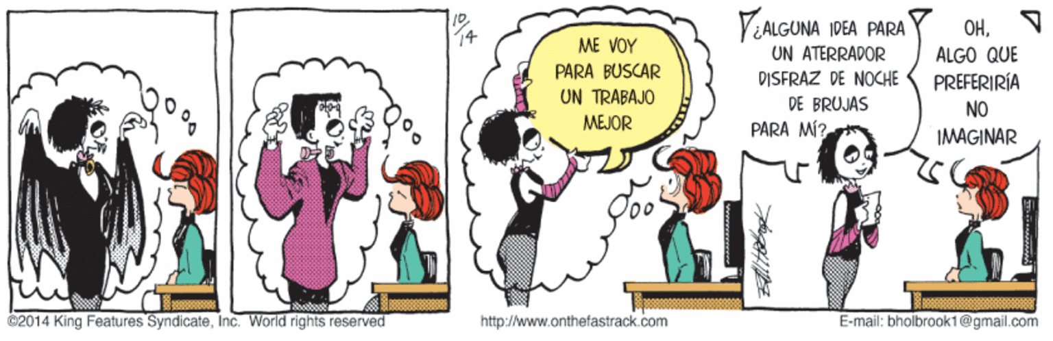 Organism OCR: VALGUNA IDEA PARA OHN ME VOY UN ATERRADOR ALGO QUE PARA BUSCAR UN TRABAJO MEJOR DISFRAZ DE NOCHE PREFERIRÍA DE BRUJAS NO PARA MÍ? IMAGINAR C2014 King Features SyndicateInc. World rights reserved http://www.onthefastrack.com E-mail: bholbrook1@gmail.com VALGUNA IDEA PARA OHN ME VOY UN ATERRADOR ALGO QUE PARA BUSCAR UN TRABAJO MEJOR DISFRAZ DE NOCHE PREFERIRÍA DE BRUJAS NO PARA MÍ? IMAGINAR C2014 King Features SyndicateInc. World rights reserved http://www.onthefastrack.com E-mail: bholbrook1@gmail.com