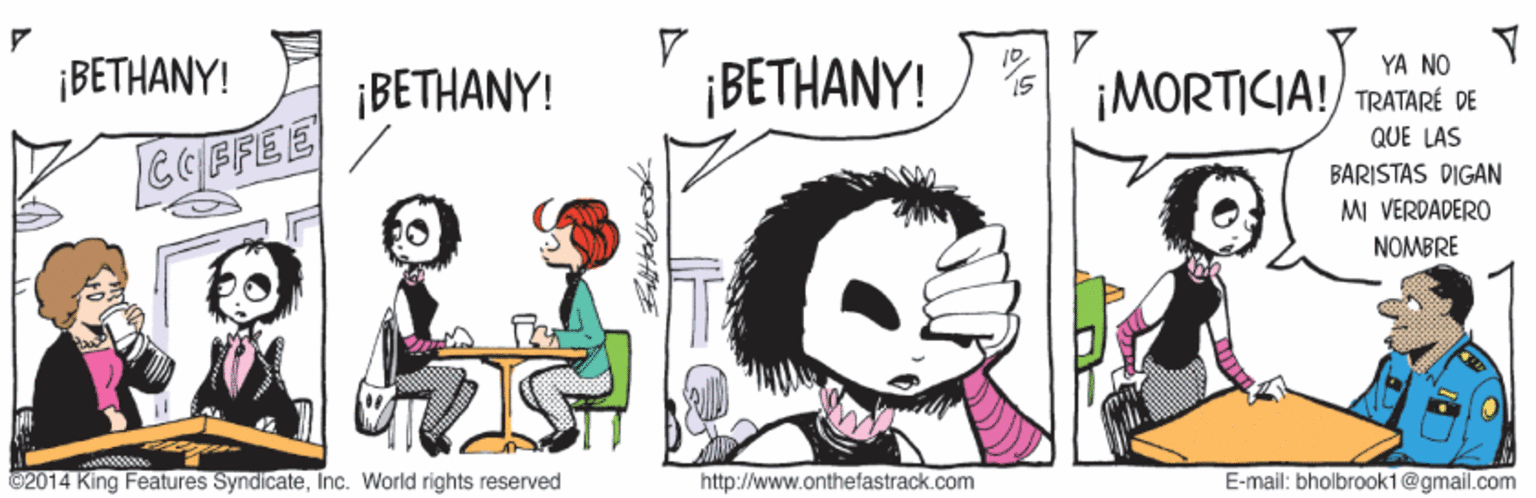 Art OCR: YA NO ¡BETHANY! ¡BETHANY! ¡BETHANY! ¡MORTICIA!/ TRATARÉ DE QUE LAS CCFFEE BARISTAS DIGAN MI VERDADERO NOMBRE 02014 King Features SyndicateInc. World rights reserved http://www.onthefastrack.com E-mail: bholbrook1@gmail.com YA NO ¡BETHANY! ¡BETHANY! ¡BETHANY! ¡MORTICIA!/ TRATARÉ DE QUE LAS CCFFEE BARISTAS DIGAN MI VERDADERO NOMBRE 02014 King Features SyndicateInc. World rights reserved http://www.onthefastrack.com E-mail: bholbrook1@gmail.com