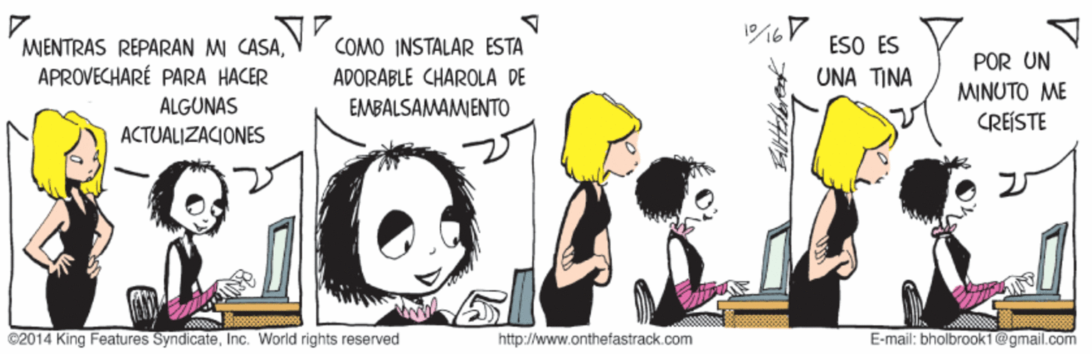 Fictional character OCR: MIENTRAS REPARAN MI CASAAPROVECHARÉ PARA HACER COMO INSTALAR ESTA APORABLE CHAROLA DE ESO ES UNA ??? POR UN ?NUTO ? CREÍSTE ÁLGUNAS EMBALSAMAMENTO ACTUALIZACIONES ©2014 King Features SyndicateInc. World rights reserved http://www.onthefastrack.com E-mail: bholbrook1 @gmail.com MIENTRAS REPARAN MI CASAAPROVECHARÉ PARA HACER COMO INSTALAR ESTA APORABLE CHAROLA DE ESO ES UNA ??? POR UN ?NUTO ? CREÍSTE ÁLGUNAS EMBALSAMAMENTO ACTUALIZACIONES ©2014 King Features SyndicateInc. World rights reserved http://www.onthefastrack.com E-mail: bholbrook1 @gmail.com