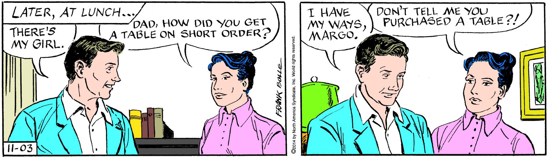 Line OCR: I HAVE MY WAYSMARGO. DON'T TELL ME YOU PURCHASED A TABLE?! LATERTHERE'S MY GIRL. DADHOW DID YOU GET A TABLE ON SHORT ORDER? 11-03 FRANK BOLLE De014 by North America SyndicateInc. World rights reserved I HAVE MY WAYSMARGO. DON'T TELL ME YOU PURCHASED A TABLE?! LATERAT LUNCH..THERE'S MY GIRL. DADHOW DID YOU GET A TABLE ON SHORT ORDER? 11-03 FRANK BOLLE De014 by North America SyndicateInc. World rights reserved