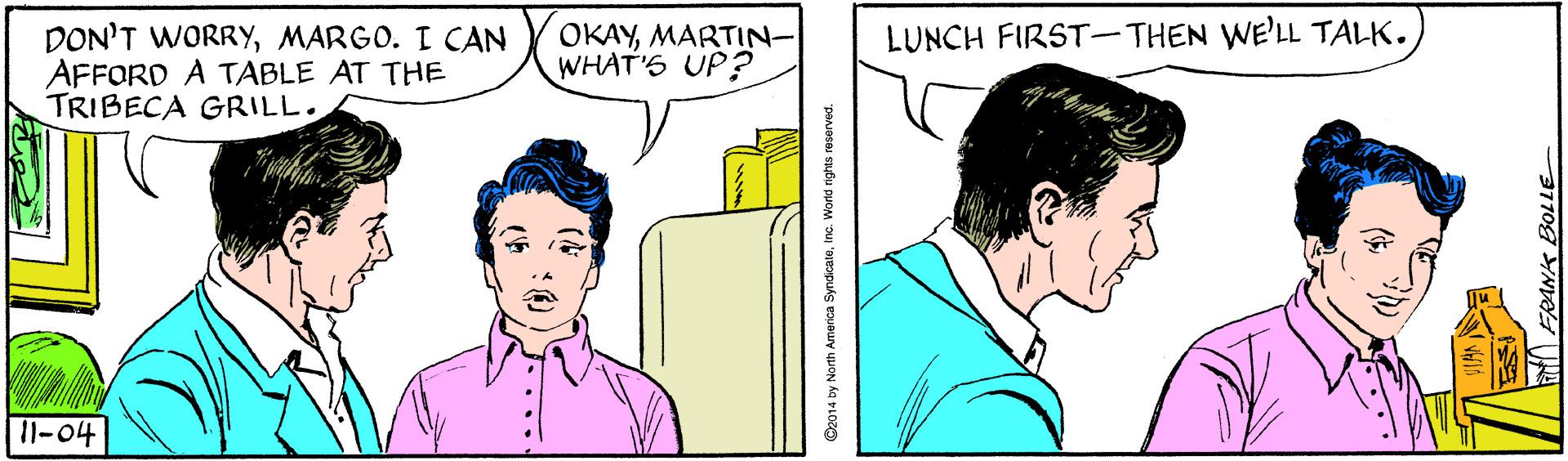 Sharing OCR: LUNCH FIRST- THEN WE'LL TALK. DON'T WORRYMARGO. I CAN AFFORD A TABLE AT THE TRIBECA GRILL. OKAYMARTIN- WHAT'S UP? 11-04 ... O2014 by North America SyndicaleInc. World rights reserved. LUNCH FIRST- THEN WE'LL TALK. DON'T WORRYMARGO. I CAN AFFORD A TABLE AT THE TRIBECA GRILL. OKAYMARTIN- WHAT'S UP? 11-04 ... O2014 by North America SyndicaleInc. World rights reserved.