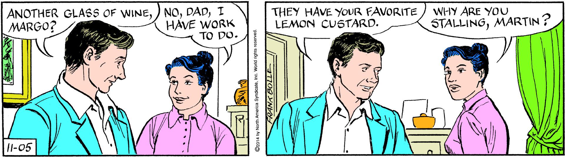 Organism OCR: ANOTHER GLASS OF WINEI HAVE WORK TO DO. THEY HAVE YOUR FAVORITE LEMON CUSTARD. WHY ARE YOU MARGO? STALLINGMARTIN? 1l-05 O2014 by North America Syndicateinc. Workd rights resere ANOTHER GLASS OF WINE) NOI HAVE WORK TO DO. THEY HAVE YOUR FAVORITE LEMON CUSTARD. WHY ARE YOU MARGO? STALLINGMARTIN? 1l-05 O2014 by North America Syndicateinc. Workd rights resere