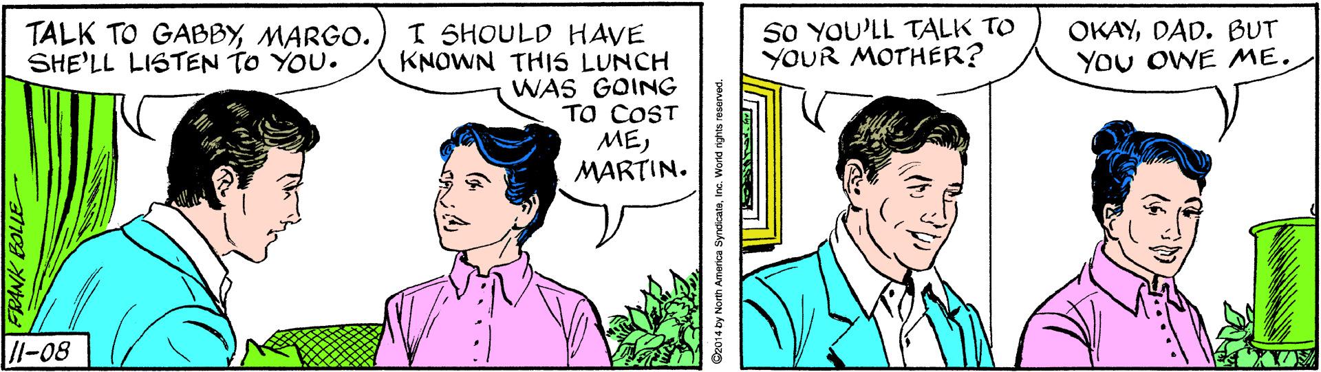 Human Faces (1) OCR: So YOU'LL TALK TO YOUR MOTHER? OKAYDAD. BUT YOU OWE ME. I SHOULD HAVE KNOWN THIS LUNCH WAS GOING TO COST MEMARTIN. TALK TO GABBYMARGO. SHE'LL LISTEN TO YOU. /l-08 FRANK BOLLE 2014 by North America SyndicataInc. World rights reserved So YOU'LL TALK TO YOUR MOTHER? OKAYDAD. BUT YOU OWE ME. I SHOULD HAVE KNOWN THIS LUNCH WAS GOING TO COST MEMARTIN. TALK TO GABBYMARGO. SHE'LL LISTEN TO YOU. /l-08 FRANK BOLLE 2014 by North America SyndicataInc. World rights reserved